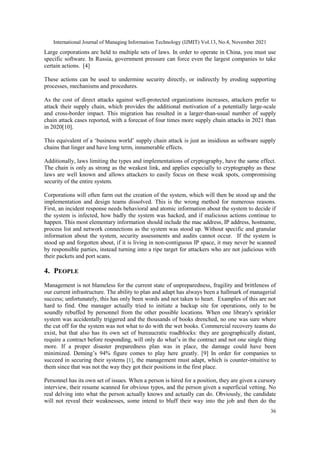 International Journal of Managing Information Technology (IJMIT) Vol.13, No.4, November 2021
36
Large corporations are held to multiple sets of laws. In order to operate in China, you must use
specific software. In Russia, government pressure can force even the largest companies to take
certain actions. [4]
These actions can be used to undermine security directly, or indirectly by eroding supporting
processes, mechanisms and procedures.
As the cost of direct attacks against well-protected organizations increases, attackers prefer to
attack their supply chain, which provides the additional motivation of a potentially large-scale
and cross-border impact. This migration has resulted in a larger-than-usual number of supply
chain attack cases reported, with a forecast of four times more supply chain attacks in 2021 than
in 2020[10].
This equivalent of a „business world‟ supply chain attack is just as insidious as software supply
chains that linger and have long term, innumerable effects.
Additionally, laws limiting the types and implementations of cryptography, have the same effect.
The chain is only as strong as the weakest link, and applies especially to cryptography as these
laws are well known and allows attackers to easily focus on these weak spots, compromising
security of the entire system.
Corporations will often farm out the creation of the system, which will then be stood up and the
implementation and design teams dissolved. This is the wrong method for numerous reasons.
First, an incident response needs behavioral and atomic information about the system to decide if
the system is infected, how badly the system was hacked, and if malicious actions continue to
happen. This most elementary information should include the mac address, IP address, hostname,
process list and network connections as the system was stood up. Without specific and granular
information about the system, security assessments and audits cannot occur. If the system is
stood up and forgotten about, if it is living in non-contiguous IP space, it may never be scanned
by responsible parties, instead turning into a ripe target for attackers who are not judicious with
their packets and port scans.
4. PEOPLE
Management is not blameless for the current state of unpreparedness, fragility and brittleness of
our current infrastructure. The ability to plan and adapt has always been a hallmark of managerial
success; unfortunately, this has only been words and not taken to heart. Examples of this are not
hard to find. One manager actually tried to initiate a backup site for operations, only to be
soundly rebuffed by personnel from the other possible locations. When one library's sprinkler
system was accidentally triggered and the thousands of books drenched, no one was sure where
the cut off for the system was not what to do with the wet books. Commercial recovery teams do
exist, but that also has its own set of bureaucratic roadblocks: they are geographically distant,
require a contract before responding, will only do what‟s in the contract and not one single thing
more. If a proper disaster preparedness plan was in place, the damage could have been
minimized. Deming‟s 94% figure comes to play here greatly. [9] In order for companies to
succeed in securing their systems [1], the management must adapt, which is counter-intuitive to
them since that was not the way they got their positions in the first place.
Personnel has its own set of issues. When a person is hired for a position, they are given a cursory
interview, their resume scanned for obvious typos, and the person given a superficial vetting. No
real delving into what the person actually knows and actually can do. Obviously, the candidate
will not reveal their weaknesses, some intend to bluff their way into the job and then do the
 