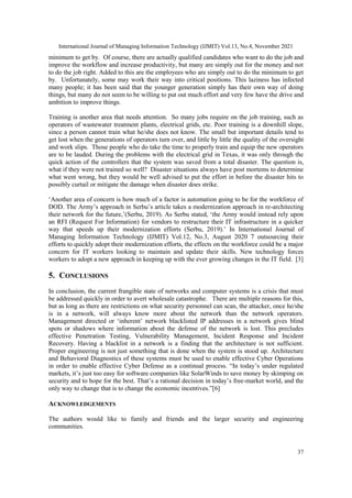 International Journal of Managing Information Technology (IJMIT) Vol.13, No.4, November 2021
37
minimum to get by. Of course, there are actually qualified candidates who want to do the job and
improve the workflow and increase productivity, but many are simply out for the money and not
to do the job right. Added to this are the employees who are simply out to do the minimum to get
by. Unfortunately, some may work their way into critical positions. This laziness has infected
many people; it has been said that the younger generation simply has their own way of doing
things, but many do not seem to be willing to put out much effort and very few have the drive and
ambition to improve things.
Training is another area that needs attention. So many jobs require on the job training, such as
operators of wastewater treatment plants, electrical grids, etc. Poor training is a downhill slope,
since a person cannot train what he/she does not know. The small but important details tend to
get lost when the generations of operators turn over, and little by little the quality of the oversight
and work slips. Those people who do take the time to properly train and equip the new operators
are to be lauded. During the problems with the electrical grid in Texas, it was only through the
quick action of the controllers that the system was saved from a total disaster. The question is,
what if they were not trained so well? Disaster situations always have post mortems to determine
what went wrong, but they would be well advised to put the effort in before the disaster hits to
possibly curtail or mitigate the damage when disaster does strike.
„Another area of concern is how much of a factor is automation going to be for the workforce of
DOD. The Army‟s approach in Serbu‟s article takes a modernization approach in re-architecting
their network for the future,‟(Serbu, 2019). As Serbu stated, „the Army would instead rely upon
an RFI (Request For Information) for vendors to restructure their IT infrastructure in a quicker
way that speeds up their modernization efforts (Serbu, 2019).‟ In International Journal of
Managing Information Technology (IJMIT) Vol.12, No.3, August 2020 7 outsourcing their
efforts to quickly adopt their modernization efforts, the effects on the workforce could be a major
concern for IT workers looking to maintain and update their skills. New technology forces
workers to adopt a new approach in keeping up with the ever growing changes in the IT field. [3]
5. CONCLUSIONS
In conclusion, the current frangible state of networks and computer systems is a crisis that must
be addressed quickly in order to avert wholesale catastrophe. There are multiple reasons for this,
but as long as there are restrictions on what security personnel can scan, the attacker, once he/she
is in a network, will always know more about the network than the network operators.
Management directed or „inherent‟ network blacklisted IP addresses in a network gives blind
spots or shadows where information about the defense of the network is lost. This precludes
effective Penetration Testing, Vulnerability Management, Incident Response and Incident
Recovery. Having a blacklist in a network is a finding that the architecture is not sufficient.
Proper engineering is not just something that is done when the system is stood up. Architecture
and Behavioral Diagnostics of these systems must be used to enable effective Cyber Operations
in order to enable effective Cyber Defense as a continual process. “In today‟s under regulated
markets, it‟s just too easy for software companies like SolarWinds to save money by skimping on
security and to hope for the best. That‟s a rational decision in today‟s free-market world, and the
only way to change that is to change the economic incentives.”[6]
ACKNOWLEDGEMENTS
The authors would like to family and friends and the larger security and engineering
communities.
 