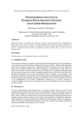 International Journal of Managing Information Technology (IJMIT) Vol.13, No.4, November 2021
DOI: 10.5121/ijmit.2021.13403 33
ENGINEERING LIFE CYCLE
ENABLES PENETRATION TESTING
AND CYBER OPERATIONS
Paul Cheney1
and Ian R. McAndrew2
1
Department of Critical Infrastructure Protection, Capitol Technology
University, Laurel MD., USA
2
Capitol Technology University, Laurel MD., USA
ABSTRACT
This paper discusses the strengths and weaknesses of proper engineering and life cycle management on
higher level cyber security operations. Rushing innovation and increasing profits undermines the
foundations need to operate and create secure stability in IT based companies. This research argues how it
must be considered and how effective engineering processes greatly add to security even post
implementation.
KEYWORDS
Risk Management, Cyber Operations, Penetration Testing, NIST.
1. INTRODUCTION
The current environment of computer engineering and networking, along with Cyber Operations,
is in a state of decay that will lead to systemic failure if not corrected. Modern Cyber Operation
centers fail to properly manage risks: improper foundations, focusing on the more glamorous
tasks such as Incident Response and Cyber Intelligence, and Penetration Testing. These are
reflexive and reactive reactions, which serve to put a Band-Aid on the problem rather than attack
the root cause of issues such as lack of planning, personnel issues, and focus on the lifecycle of
operations. Maintenance, too, is often overlooked in favor of cheaper, easier solutions. The
human factor cannot be overestimated. The best preparation and solid design and forethought can
be undone quickly with untrained, ignorant, or even malicious intervention by people with access
to the underpinnings of the system. Additionally, education can be used by attackers to
circumvent defenses in the same way education can be used by defenders to plan and implement
systems correctly.
2. TECHNICAL
Correctly implementing Critical Infrastructure is a complex problem. Once the system is built
and operating, that system is the only one of its implementations in the world. Changes cannot be
made easily, leading to a soft-center security issue. In order to update and maintain security of
these systems, observance of their behavior can be safely monitored; included in this behavior are
changes congruent with new attacks as well changes after patching or configuration alterations.
These changes to the system should stand out and can be actioned against. Rarely, as changes are
made to the system, this older behavioral data can be used to analyze and compare performance
and ensure reliability of the system as well as security.
 
