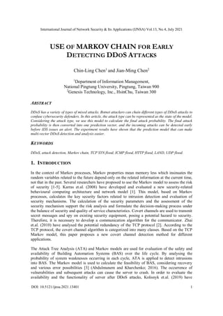 International Journal of Network Security & Its Applications (IJNSA) Vol.13, No.4, July 2021
DOI: 10.5121/ijnsa.2021.13401 1
USE OF MARKOV CHAIN FOR EARLY
DETECTING DDOS ATTACKS
Chin-Ling Chen1
and Jian-Ming Chen2
1
Department of Information Management,
National Pingtung University, Pingtung, Taiwan 900
2
Genesis Technology, Inc., HsinChu, Taiwan 300
ABSTRACT
DDoS has a variety of types of mixed attacks. Botnet attackers can chain different types of DDoS attacks to
confuse cybersecurity defenders. In this article, the attack type can be represented as the state of the model.
Considering the attack type, we use this model to calculate the final attack probability. The final attack
probability is then converted into one prediction vector, and the incoming attacks can be detected early
before IDS issues an alert. The experiment results have shown that the prediction model that can make
multi-vector DDoS detection and analysis easier.
KEYWORDS
DDoS, attack detection, Markov chain, TCP SYN flood, ICMP flood, HTTP flood, LAND, UDP flood.
1. INTRODUCTION
In the context of Markov processes, Markov properties mean memory less which insinuates the
random variables related to the future depend only on the related information at the current time,
not that in the past. Several researchers have proposed to use the Markov model to assess the risk
of security [1-5]. Karras et.al. (2008) have developed and evaluated a new security-related
behavioural computing architecture and network model [1]. This model, based on Markov
processes, calculates the key security factors related to intrusion detection and evaluation of
security mechanisms. The calculation of the security parameters and the assessment of the
security mechanism support the risk analysis and formulate the decision-making process under
the balance of security and quality of service characteristics. Covert channels are used to transmit
secret messages and spy on existing security equipment, posing a potential hazard to security.
Therefore, it is necessary to develop a communication algorithm for the communicator. Zhai
et.al. (2010) have analysed the potential redundancy of the TCP protocol [2]. According to the
TCP protocol, the covert channel algorithm is categorized into many classes. Based on the TCP
Markov model, this paper proposes a new covert channel detection method for different
applications.
The Attack Tree Analysis (ATA) and Markov models are used for evaluation of the safety and
availability of Building Automation Systems (BAS) over the life cycle. By analysing the
probability of system weaknesses occurring in each cycle, ATA is applied to detect intrusions
into BAS. The Markov model is used to calculate the feasibility of BAS, considering recovery
and various error possibilities [3] (Abdulmunem and Kharchenko; 2016). The occurrence of
vulnerabilities and subsequent attacks can cause the server to crash. In order to evaluate the
availability and the functionality of server after DDoS attacks, Kolisnyk et.al. (2019) have
 