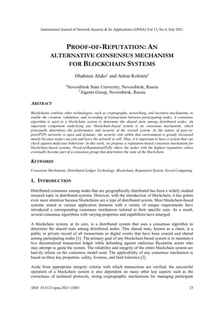 International Journal of Network Security & Its Applications (IJNSA) Vol.13, No.4, July 2021
DOI: 10.5121/ijnsa.2021.13403 23
PROOF-OF-REPUTATION: AN
ALTERNATIVE CONSENSUS MECHANISM
FOR BLOCKCHAIN SYSTEMS
Oladotun Aluko1
and Anton Kolonin2
1
Novosibirsk State University, Novosibirsk, Russia
2
Aigents Group, Novosibirsk, Russia
ABSTRACT
Blockchains combine other technologies, such as cryptography, networking, and incentive mechanisms, to
enable the creation, validation, and recording of transactions between participating nodes. A consensus
algorithm is used in a blockchain system to determine the shared state among distributed nodes. An
important component underlying any blockchain-based system is its consensus mechanism, which
principally determines the performance and security of the overall system. As the nature of peer-to-
peer(P2P) networks is open and dynamic, the security risk within that environment is greatly increased
mostly because nodes can join and leave the network at will. Thus, it is important to have a system that can
check against malicious behaviour. In this work, we propose a reputation-based consensus mechanism for
blockchain-based systems, Proof-of-Reputation(PoR) where the nodes with the highest reputation values
eventually become part of a consensus group that determines the state of the blockchain.
KEYWORDS
Consensus Mechanism, Distributed Ledger Technology, Blockchain, Reputation System, Social Computing.
1. INTRODUCTION
Distributed consensus among nodes that are geographically distributed has been a widely studied
research topic in distributed systems. However, with the introduction of blockchain, it has gotten
even more attention because blockchains are a type of distributed system. Most blockchain-based
systems aimed at various application domains with a variety of unique requirements have
introduced a corresponding consensus mechanism tailored to their specific uses. As a result,
several consensus algorithms with varying properties and capabilities have emerged.
A blockchain system, at its core, is a distributed system that uses a consensus algorithm to
determine the shared state among distributed nodes. This shared state, known as a chain, is a
public or private record of all transactions or digital events that have been created and shared
among participating nodes [1]. The primary goal of any blockchain-based system is to maintain a
live decentralized transaction ledger while defending against malicious Byzantine actors who
may attempt to game the system. The reliability and integrity of the entire blockchain system are
heavily reliant on the consensus model used. The applicability of any consensus mechanism is
based on three key properties: safety, liveness, and fault tolerance [2].
Aside from appropriate integrity criteria with which transactions are verified, the successful
operation of a blockchain system is also dependent on many other key aspects such as the
correctness of technical protocols, strong cryptographic mechanisms for managing participant
 