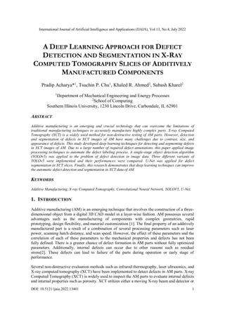 International Journal of Artificial Intelligence and Applications (IJAIA), Vol.13, No.4, July 2022
DOI: 10.5121/ijaia.2022.13401 1
A DEEP LEARNING APPROACH FOR DEFECT
DETECTION AND SEGMENTATION IN X-RAY
COMPUTED TOMOGRAPHY SLICES OF ADDITIVELY
MANUFACTURED COMPONENTS
Pradip Acharya*1
, Tsuchin P. Chu1
, Khaled R. Ahmed2
, Subash Kharel2
1
Department of Mechanical Engineering and Energy Processes
2
School of Computing
Southern Illinois University, 1230 Lincoln Drive, Carbondale, IL 62901
ABSTRACT
Additive manufacturing is an emerging and crucial technology that can overcome the limitations of
traditional manufacturing techniques to accurately manufacture highly complex parts. X-ray Computed
Tomography (XCT) is a widely used method for non-destructive testing of AM parts. However, detection
and segmentation of defects in XCT images of AM have many challenges due to contrast, size, and
appearance of defects. This study developed deep learning techniques for detecting and segmenting defects
in XCT images of AM. Due to a large number of required defect annotations, this paper applied image
processing techniques to automate the defect labeling process. A single-stage object detection algorithm
(YOLOv5) was applied to the problem of defect detection in image data. Three different variants of
YOLOv5 were implemented and their performances were compared. U-Net was applied for defect
segmentation in XCT slices. Finally, this research demonstrates that deep learning techniques can improve
the automatic defect detection and segmentation in XCT data of AM.
KEYWORDS
Additive Manufacturing, X-ray Computed Tomography, Convolutional Neural Network, YOLOV5, U-Net.
1. INTRODUCTION
Additive manufacturing (AM) is an emerging technique that involves the construction of a three-
dimensional object from a digital 3D CAD model in a layer-wise fashion. AM possesses several
advantages such as the manufacturing of components with complex geometries, rapid
prototyping, design flexibility, and material customization [1]. The final property of an additively
manufactured part is a result of a combination of several processing parameters such as laser
power, scanning hatch distance, and scan speed. However, the effect of these parameters and the
correlation of each of these parameters to the mechanical properties and defects has not been
fully defined. There is a greater chance of defect formation in AM parts without fully optimized
parameters. Additionally, internal defects can occur due to other reasons such as residual
stress[2]. These defects can lead to failure of the parts during operation or early stage of
performance.
Several non-destructive evaluation methods such as infrared thermography, laser ultrasonics, and
X-ray computed tomography (XCT) have been implemented to detect defects in AM parts. X-ray
Computed Tomography (XCT) is widely used to inspect the AM parts to evaluate internal defects
and internal properties such as porosity. XCT utilizes either a moving X-ray beam and detector or
 