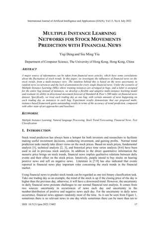 International Journal of Artificial Intelligence and Applications (IJAIA), Vol.13, No.4, July 2022
DOI: 10.5121/ijaia.2022.13402 17
MULTIPLE INSTANCE LEARNING
NETWORKS FOR STOCK MOVEMENTS
PREDICTION WITH FINANCIAL NEWS
Yiqi Dengand Siu Ming Yiu
Department of Computer Science, The University of Hong Kong, Hong Kong, China
ABSTRACT
A major source of information can be taken from financial news articles, which have some correlations
about the fluctuation of stock trends. In this paper, we investigate the influences of financial news on the
stock trends, from a multi-instance view. The intuition behind this is based on the news uncertainty in
random news occurrences and the lack of annotation for every single financial news. Under the scenario of
Multiple Instance Learning (MIL) where training instances are arranged in bags, and a label is assigned
for the entire bag instead of instances, we develop a flexible and adaptive multi-instance learning model
and evaluate its ability in directional movement forecast of Standard & Poor’s 500 index on financial news
dataset. Specifically, we treat each trading day as one bag, with certain amounts of news happening on
each trading day as instances in each bag. Experiment results demonstrate that our proposed multi-
instance-based framework gains outstanding results in terms of the accuracy of trend prediction, compared
with other state-of-art approaches and baselines.
KEYWORDS
Multiple Instance Learning, Natural language Processing, Stock Trend Forecasting, Financial News, Text
Classification
1. INTRODUCTION
Stock trend prediction has always been a hotspot for both investors and researchers to facilitate
making useful investment decisions, conducting investment, and gaining profits. Normal trend
prediction tasks mainly take direct views on the stock prices. Based on stock prices, fundamental
analysis [1], technical analysis [2, 3], and historical price time series analysis [4-6] have been
used to aid in previous stock analysis. In addition to the direct quantitative information the
numeric price brings on stock trends, financial news implies qualitative relations between daily
events and their effect on the stock prices. Intuitively, people intend to buy stocks on hearing
positive news and sell on negative news. Literature in [7-9] has also indicated that events
reported in financial news play important roles concerning the stock trends in the financial
market.
Using financial news to predict stock trends can be regarded as one text binary classification task.
Take one trading day as an example, the trend of the stock is up if the closing price of the day is
higher than the previous day, otherwise, it will have a downward trend. However, the uncertainty
in daily financial news presents challenges to our normal financial text analysis. It comes from
two sources: uncertainty in occurrences of news each day and uncertainty in the
number/distribution of positive and negative news each day. For the uncertainty in daily news
occurrence, financial news appears randomly most of the time. As it can be seen from Figure 1,
sometimes there is no relevant news in one day while sometimes there can be more than ten to
 