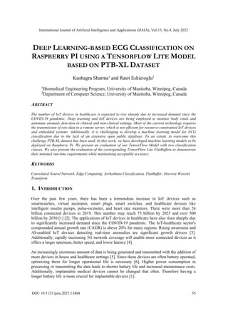 International Journal of Artificial Intelligence and Applications (IJAIA), Vol.13, No.4, July 2022
DOI: 10.5121/ijaia.2022.13404 55
DEEP LEARNING-BASED ECG CLASSIFICATION ON
RASPBERRY PI USING A TENSORFLOW LITE MODEL
BASED ON PTB-XL DATASET
Kushagra Sharma1
and Rasit Eskicioglu2
1
Biomedical Engineering Program, University of Manitoba, Winnipeg, Canada
2
Department of Computer Science, University of Manitoba, Winnipeg, Canada
ABSTRACT
The number of IoT devices in healthcare is expected to rise sharply due to increased demand since the
COVID-19 pandemic. Deep learning and IoT devices are being employed to monitor body vitals and
automate anomaly detection in clinical and non-clinical settings. Most of the current technology requires
the transmission of raw data to a remote server, which is not efficient for resource-constrained IoT devices
and embedded systems. Additionally, it is challenging to develop a machine learning model for ECG
classification due to the lack of an extensive open public database. To an extent, to overcome this
challenge PTB-XL dataset has been used. In this work, we have developed machine learning models to be
deployed on Raspberry Pi. We present an evaluation of our TensorFlow Model with two classification
classes. We also present the evaluation of the corresponding TensorFlow Lite FlatBuffers to demonstrate
their minimal run-time requirements while maintaining acceptable accuracy.
KEYWORDS
Convoluted Neural Network, Edge Computing, Arrhythmia Classification, FlatBuffer, Discrete Wavelet
Transform
1. INTRODUCTION
Over the past few years, there has been a tremendous increase in IoT devices such as
smartwatches, virtual assistants, smart plugs, smart switches, and healthcare devices like
intelligent insulin pumps, pulse-oximeter, and heart rate monitors. There were more than 26
billion connected devices in 2019. This number may reach 75 billion by 2025 and over 500
billion by 2030 [1] [2]. The applications of IoT devices in healthcare have also risen sharply due
to significantly increased demand since the COVID-19 pandemic. The IoT-healthcare sector's
compounded annual growth rate (CAGR) is above 20% for many regions. Rising awareness and
AI-enabled IoT devices detecting real-time anomalies are significant growth drivers [3].
Additionally, rapidly increasing 5G network coverage will enable more connected devices as it
offers a larger spectrum, better speed, and lower latency [4].
An increasingly enormous amount of data is being generated and transmitted with the addition of
more devices in house and healthcare settings [5]. Since these devices are often battery operated,
optimizing them for longer operational life is necessary [6]. Higher power consumption in
processing or transmitting the data leads to shorter battery life and increased maintenance costs.
Additionally, implantable medical devices cannot be changed that often. Therefore having a
longer battery life is more crucial for implantable devices [1].
 