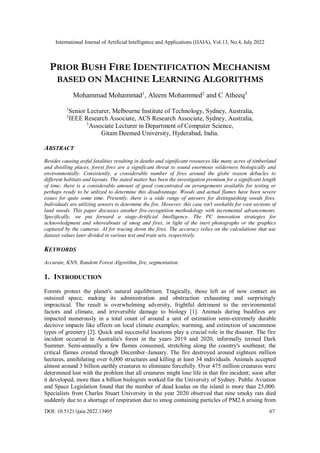 International Journal of Artificial Intelligence and Applications (IJAIA), Vol.13, No.4, July 2022
DOI: 10.5121/ijaia.2022.13405 67
PRIOR BUSH FIRE IDENTIFICATION MECHANISM
BASED ON MACHINE LEARNING ALGORITHMS
Mohammad Mohammad1
, Aleem Mohammed2
and C Atheeq3
1
Senior Lecturer, Melbourne Institute of Technology, Sydney, Australia,
2
IEEE Research Associate, ACS Research Associate, Sydney, Australia,
3
Associate Lecturer in Department of Computer Science,
Gitam Deemed University, Hyderabad, India.
ABSTRACT
Besides causing awful fatalities resulting in deaths and significant resources like many acres of timberland
and dwelling places, forest fires are a significant threat to sound enormous wilderness biologically and
environmentally. Consistently, a considerable number of fires around the globe reason debacles to
different habitats and layouts. The stated matter has been the investigation premium for a significant length
of time; there is a considerable amount of good concentrated on arrangements available for testing or
perhaps ready to be utilized to determine this disadvantage. Woods and actual flames have been severe
issues for quite some time. Presently, there is a wide range of answers for distinguishing woods fires.
Individuals are utilizing sensors to determine the fire. However, this case isn't workable for vast sections of
land woods. This paper discusses another fire-recognition methodology with incremental advancements.
Specifically, we put forward a stage-Artificial Intelligence. The PC innovation strategies for
acknowledgment and whereabouts of smog and fires, in light of the inert photographs or the graphics
captured by the cameras. AI for tracing down the fires. The accuracy relies on the calculations that use
dataset values later divided in various test and train sets, respectively.
KEYWORDS
Accurate, KNN, Random Forest Algorithm, fire, segmentation.
1. INTRODUCTION
Forests protect the planet's natural equilibrium. Tragically, those left as of now contact an
outsized space, making its administration and obstruction exhausting and surprisingly
impractical. The result is overwhelming adversity, frightful detriment to the environmental
factors and climate, and irreversible damage to biology [1]. Animals during bushfires are
impacted numerously in a total count of around a unit of estimation semi-extremely durable
decisive impacts like effects on local climate examples; warming, and extinction of uncommon
types of greenery [2]. Quick and successful locations play a crucial role in the disaster. The fire
incident occurred in Australia's forest in the years 2019 and 2020, informally termed Dark
Summer. Semi-annually a few flames consumed, stretching along the country's southeast; the
critical flames crested through December–January. The fire destroyed around eighteen million
hectares, annihilating over 6,000 structures and killing at least 34 individuals. Animals accepted
almost around 3 billion earthly creatures to eliminate forcefully. Over 475 million creatures were
determined lost with the problem that all creatures might lose life in that fire incident; soon after
it developed, more than a billion biologists worked for the University of Sydney. Public Aviation
and Space Legislation found that the number of dead koalas on the island is more than 25,000.
Specialists from Charles Stuart University in the year 2020 observed that nine smoky rats died
suddenly due to a shortage of respiration due to smog containing particles of PM2.6 arising from
 