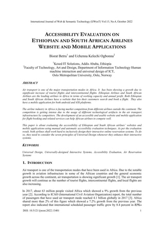 International Journal of Web & Semantic Technology (IJWesT) Vol.13, No.4, October 2022
DOI: 10.5121/ijwest.2022.13401 1
ACCESSIBILITY EVALUATION ON
ETHIOPIAN AND SOUTH AFRICAN AIRLINES
WEBSITE AND MOBILE APPLICATIONS
Bisrat Betru1
and Uchenna Kelechi Ogbonna2
1
Kesed IT Solutions, Addis Ababa, Ethiopia
2
Faculty of Technology, Art and Design, Department of Information Technology Human
machine interaction and universal design of ICT,
Oslo Metropolitan University, Oslo, Norway
ABSTRACT
Air transport is one of the major transportation modes in Africa. It has been showing a growth due to
significant increase of tourist flights and intercontinental flights. Ethiopian Airlines and South African
Airlines are the leading airlines in Africa in terms of working capacity and annual profit. Both Ethiopian
and South African Airlines have a website that lets their customers search and book a flight. They also
have a mobile application for both android and iOS platforms.
The airline industry in Africa is facing market competition from different airlines outside the continent. The
competition is getting intense due to the usage of different technological artifacts in the air transport
infrastructure by competitors. The development of an accessible and usable website and mobile application
for flight booking and related services can help African airlines to compete well.
This paper is about evaluating the accessibility of Ethiopian and South African airlines’ websites and
mobile applications using manual and automatic accessibility evaluation techniques. As per the evaluation
result, both airlines shall work hard to inclusively design their interactive online reservation systems. To do
so, they need to consider the seven principles of Universal Design whenever they enhance their interactive
systems.
KEYWORDS
Universal Design, Universally-designed Interactive Systems, Accessibility Evaluation, Air Reservation
Systems
1. INTRODUCTION
Air transport is one of the transportation modes that have been used in Africa. Due to the notable
growth in aviation infrastructure in some of the African countries and the general economic
growth across the continent, air transportation is showing significant growth [1]. The air transport
growth will continue as the number of tourist flights, intercontinental flights, and local flights are
also increasing.
In 2017, about 63 million people visited Africa which showed a 9% growth from the previous
year [2]. According to ICAO (International Civil Aviation Organization) report, the total number
of passengers that have used air transport mode reached 4.1 billion globally in 2017 [3]. Africa
shared more than 2% of this figure which showed a 7.2% growth from the previous year. The
report also indicated that international scheduled passenger traffic grew by 8.4 percent in RPKs
 