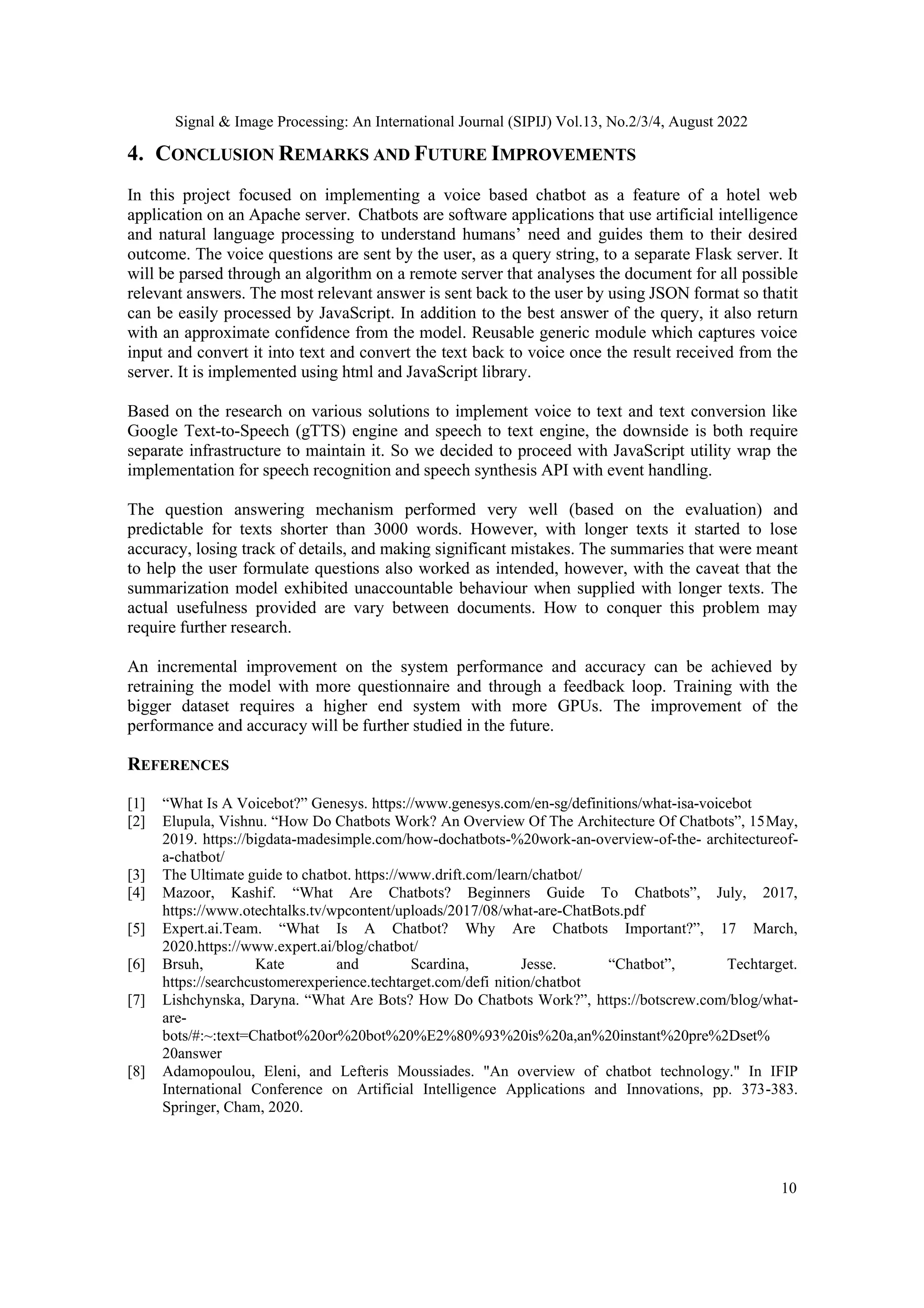 Signal & Image Processing: An International Journal (SIPIJ) Vol.13, No.2/3/4, August 2022
10
4. CONCLUSION REMARKS AND FUTURE IMPROVEMENTS
In this project focused on implementing a voice based chatbot as a feature of a hotel web
application on an Apache server. Chatbots are software applications that use artificial intelligence
and natural language processing to understand humans’ need and guides them to their desired
outcome. The voice questions are sent by the user, as a query string, to a separate Flask server. It
will be parsed through an algorithm on a remote server that analyses the document for all possible
relevant answers. The most relevant answer is sent back to the user by using JSON format so thatit
can be easily processed by JavaScript. In addition to the best answer of the query, it also return
with an approximate confidence from the model. Reusable generic module which captures voice
input and convert it into text and convert the text back to voice once the result received from the
server. It is implemented using html and JavaScript library.
Based on the research on various solutions to implement voice to text and text conversion like
Google Text-to-Speech (gTTS) engine and speech to text engine, the downside is both require
separate infrastructure to maintain it. So we decided to proceed with JavaScript utility wrap the
implementation for speech recognition and speech synthesis API with event handling.
The question answering mechanism performed very well (based on the evaluation) and
predictable for texts shorter than 3000 words. However, with longer texts it started to lose
accuracy, losing track of details, and making significant mistakes. The summaries that were meant
to help the user formulate questions also worked as intended, however, with the caveat that the
summarization model exhibited unaccountable behaviour when supplied with longer texts. The
actual usefulness provided are vary between documents. How to conquer this problem may
require further research.
An incremental improvement on the system performance and accuracy can be achieved by
retraining the model with more questionnaire and through a feedback loop. Training with the
bigger dataset requires a higher end system with more GPUs. The improvement of the
performance and accuracy will be further studied in the future.
REFERENCES
[1] “What Is A Voicebot?” Genesys. https://www.genesys.com/en-sg/definitions/what-isa-voicebot
[2] Elupula, Vishnu. “How Do Chatbots Work? An Overview Of The Architecture Of Chatbots”, 15May,
2019. https://bigdata-madesimple.com/how-dochatbots-%20work-an-overview-of-the- architectureof-
a-chatbot/
[3] The Ultimate guide to chatbot. https://www.drift.com/learn/chatbot/
[4] Mazoor, Kashif. “What Are Chatbots? Beginners Guide To Chatbots”, July, 2017,
https://www.otechtalks.tv/wpcontent/uploads/2017/08/what-are-ChatBots.pdf
[5] Expert.ai.Team. “What Is A Chatbot? Why Are Chatbots Important?”, 17 March,
2020.https://www.expert.ai/blog/chatbot/
[6] Brsuh, Kate and Scardina, Jesse. “Chatbot”, Techtarget.
https://searchcustomerexperience.techtarget.com/defi nition/chatbot
[7] Lishchynska, Daryna. “What Are Bots? How Do Chatbots Work?”, https://botscrew.com/blog/what-
are-
bots/#:~:text=Chatbot%20or%20bot%20%E2%80%93%20is%20a,an%20instant%20pre%2Dset%
20answer
[8] Adamopoulou, Eleni, and Lefteris Moussiades. "An overview of chatbot technology." In IFIP
International Conference on Artificial Intelligence Applications and Innovations, pp. 373-383.
Springer, Cham, 2020.
 