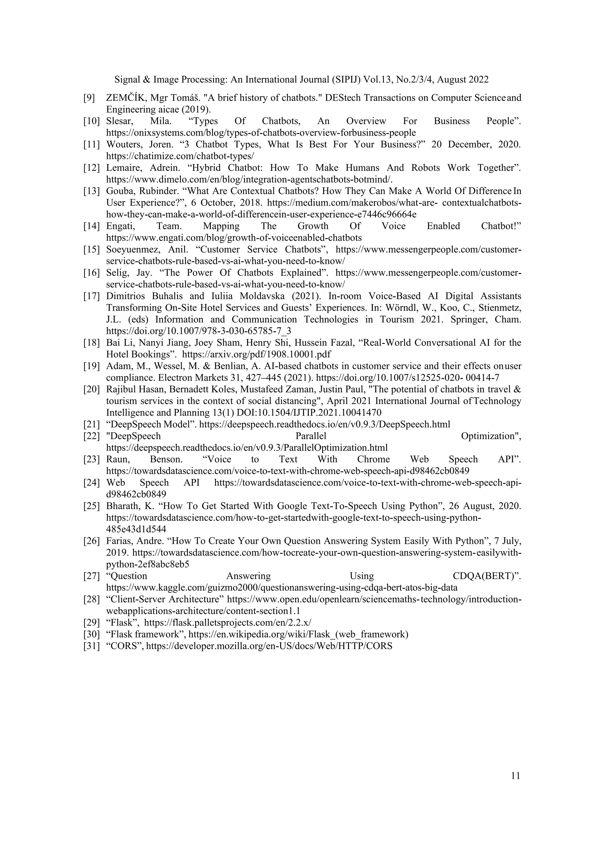 Signal & Image Processing: An International Journal (SIPIJ) Vol.13, No.2/3/4, August 2022
11
[9] ZEMČÍK, Mgr Tomáš. "A brief history of chatbots." DEStech Transactions on Computer Scienceand
Engineering aicae (2019).
[10] Slesar, Mila. “Types Of Chatbots, An Overview For Business People”.
https://onixsystems.com/blog/types-of-chatbots-overview-forbusiness-people
[11] Wouters, Joren. “3 Chatbot Types, What Is Best For Your Business?” 20 December, 2020.
https://chatimize.com/chatbot-types/
[12] Lemaire, Adrein. “Hybrid Chatbot: How To Make Humans And Robots Work Together”.
https://www.dimelo.com/en/blog/integration-agentschatbots-botmind/.
[13] Gouba, Rubinder. “What Are Contextual Chatbots? How They Can Make A World Of DifferenceIn
User Experience?”, 6 October, 2018. https://medium.com/makerobos/what-are- contextualchatbots-
how-they-can-make-a-world-of-differencein-user-experience-e7446c96664e
[14] Engati, Team. Mapping The Growth Of Voice Enabled Chatbot!”
https://www.engati.com/blog/growth-of-voiceenabled-chatbots
[15] Soeyuenmez, Anil. “Customer Service Chatbots”, https://www.messengerpeople.com/customer-
service-chatbots-rule-based-vs-ai-what-you-need-to-know/
[16] Selig, Jay. “The Power Of Chatbots Explained”. https://www.messengerpeople.com/customer-
service-chatbots-rule-based-vs-ai-what-you-need-to-know/
[17] Dimitrios Buhalis and Iuliia Moldavska (2021). In-room Voice-Based AI Digital Assistants
Transforming On-Site Hotel Services and Guests’ Experiences. In: Wörndl, W., Koo, C., Stienmetz,
J.L. (eds) Information and Communication Technologies in Tourism 2021. Springer, Cham.
https://doi.org/10.1007/978-3-030-65785-7_3
[18] Bai Li, Nanyi Jiang, Joey Sham, Henry Shi, Hussein Fazal, “Real-World Conversational AI for the
Hotel Bookings”. https://arxiv.org/pdf/1908.10001.pdf
[19] Adam, M., Wessel, M. & Benlian, A. AI-based chatbots in customer service and their effects onuser
compliance. Electron Markets 31, 427–445 (2021). https://doi.org/10.1007/s12525-020- 00414-7
[20] Rajibul Hasan, Bernadett Koles, Mustafeed Zaman, Justin Paul, "The potential of chatbots in travel &
tourism services in the context of social distancing", April 2021 International Journal ofTechnology
Intelligence and Planning 13(1) DOI:10.1504/IJTIP.2021.10041470
[21] “DeepSpeech Model”. https://deepspeech.readthedocs.io/en/v0.9.3/DeepSpeech.html
[22] "DeepSpeech Parallel Optimization",
https://deepspeech.readthedocs.io/en/v0.9.3/ParallelOptimization.html
[23] Raun, Benson. “Voice to Text With Chrome Web Speech API”.
https://towardsdatascience.com/voice-to-text-with-chrome-web-speech-api-d98462cb0849
[24] Web Speech API https://towardsdatascience.com/voice-to-text-with-chrome-web-speech-api-
d98462cb0849
[25] Bharath, K. “How To Get Started With Google Text-To-Speech Using Python”, 26 August, 2020.
https://towardsdatascience.com/how-to-get-startedwith-google-text-to-speech-using-python-
485e43d1d544
[26] Farias, Andre. “How To Create Your Own Question Answering System Easily With Python”, 7 July,
2019. https://towardsdatascience.com/how-tocreate-your-own-question-answering-system-easilywith-
python-2ef8abc8eb5
[27] “Question Answering Using CDQA(BERT)”.
https://www.kaggle.com/guizmo2000/questionanswering-using-cdqa-bert-atos-big-data
[28] “Client-Server Architecture” https://www.open.edu/openlearn/sciencemaths-technology/introduction-
webapplications-architecture/content-section1.1
[29] “Flask”, https://flask.palletsprojects.com/en/2.2.x/
[30] “Flask framework”, https://en.wikipedia.org/wiki/Flask_(web_framework)
[31] “CORS”, https://developer.mozilla.org/en-US/docs/Web/HTTP/CORS
 