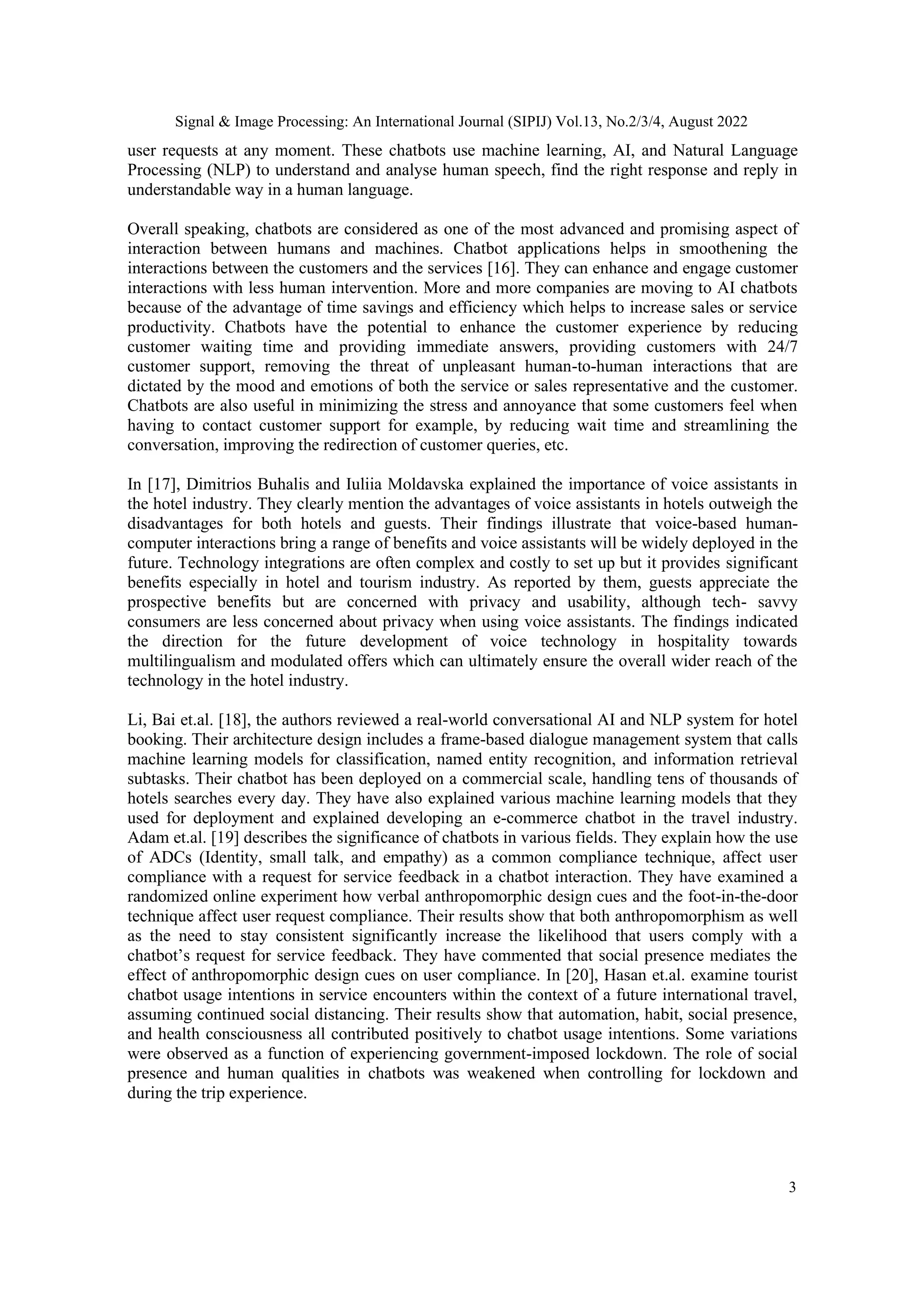 Signal & Image Processing: An International Journal (SIPIJ) Vol.13, No.2/3/4, August 2022
3
user requests at any moment. These chatbots use machine learning, AI, and Natural Language
Processing (NLP) to understand and analyse human speech, find the right response and reply in
understandable way in a human language.
Overall speaking, chatbots are considered as one of the most advanced and promising aspect of
interaction between humans and machines. Chatbot applications helps in smoothening the
interactions between the customers and the services [16]. They can enhance and engage customer
interactions with less human intervention. More and more companies are moving to AI chatbots
because of the advantage of time savings and efficiency which helps to increase sales or service
productivity. Chatbots have the potential to enhance the customer experience by reducing
customer waiting time and providing immediate answers, providing customers with 24/7
customer support, removing the threat of unpleasant human-to-human interactions that are
dictated by the mood and emotions of both the service or sales representative and the customer.
Chatbots are also useful in minimizing the stress and annoyance that some customers feel when
having to contact customer support for example, by reducing wait time and streamlining the
conversation, improving the redirection of customer queries, etc.
In [17], Dimitrios Buhalis and Iuliia Moldavska explained the importance of voice assistants in
the hotel industry. They clearly mention the advantages of voice assistants in hotels outweigh the
disadvantages for both hotels and guests. Their findings illustrate that voice-based human-
computer interactions bring a range of benefits and voice assistants will be widely deployed in the
future. Technology integrations are often complex and costly to set up but it provides significant
benefits especially in hotel and tourism industry. As reported by them, guests appreciate the
prospective benefits but are concerned with privacy and usability, although tech- savvy
consumers are less concerned about privacy when using voice assistants. The findings indicated
the direction for the future development of voice technology in hospitality towards
multilingualism and modulated offers which can ultimately ensure the overall wider reach of the
technology in the hotel industry.
Li, Bai et.al. [18], the authors reviewed a real-world conversational AI and NLP system for hotel
booking. Their architecture design includes a frame-based dialogue management system that calls
machine learning models for classification, named entity recognition, and information retrieval
subtasks. Their chatbot has been deployed on a commercial scale, handling tens of thousands of
hotels searches every day. They have also explained various machine learning models that they
used for deployment and explained developing an e-commerce chatbot in the travel industry.
Adam et.al. [19] describes the significance of chatbots in various fields. They explain how the use
of ADCs (Identity, small talk, and empathy) as a common compliance technique, affect user
compliance with a request for service feedback in a chatbot interaction. They have examined a
randomized online experiment how verbal anthropomorphic design cues and the foot-in-the-door
technique affect user request compliance. Their results show that both anthropomorphism as well
as the need to stay consistent significantly increase the likelihood that users comply with a
chatbot’s request for service feedback. They have commented that social presence mediates the
effect of anthropomorphic design cues on user compliance. In [20], Hasan et.al. examine tourist
chatbot usage intentions in service encounters within the context of a future international travel,
assuming continued social distancing. Their results show that automation, habit, social presence,
and health consciousness all contributed positively to chatbot usage intentions. Some variations
were observed as a function of experiencing government-imposed lockdown. The role of social
presence and human qualities in chatbots was weakened when controlling for lockdown and
during the trip experience.
 