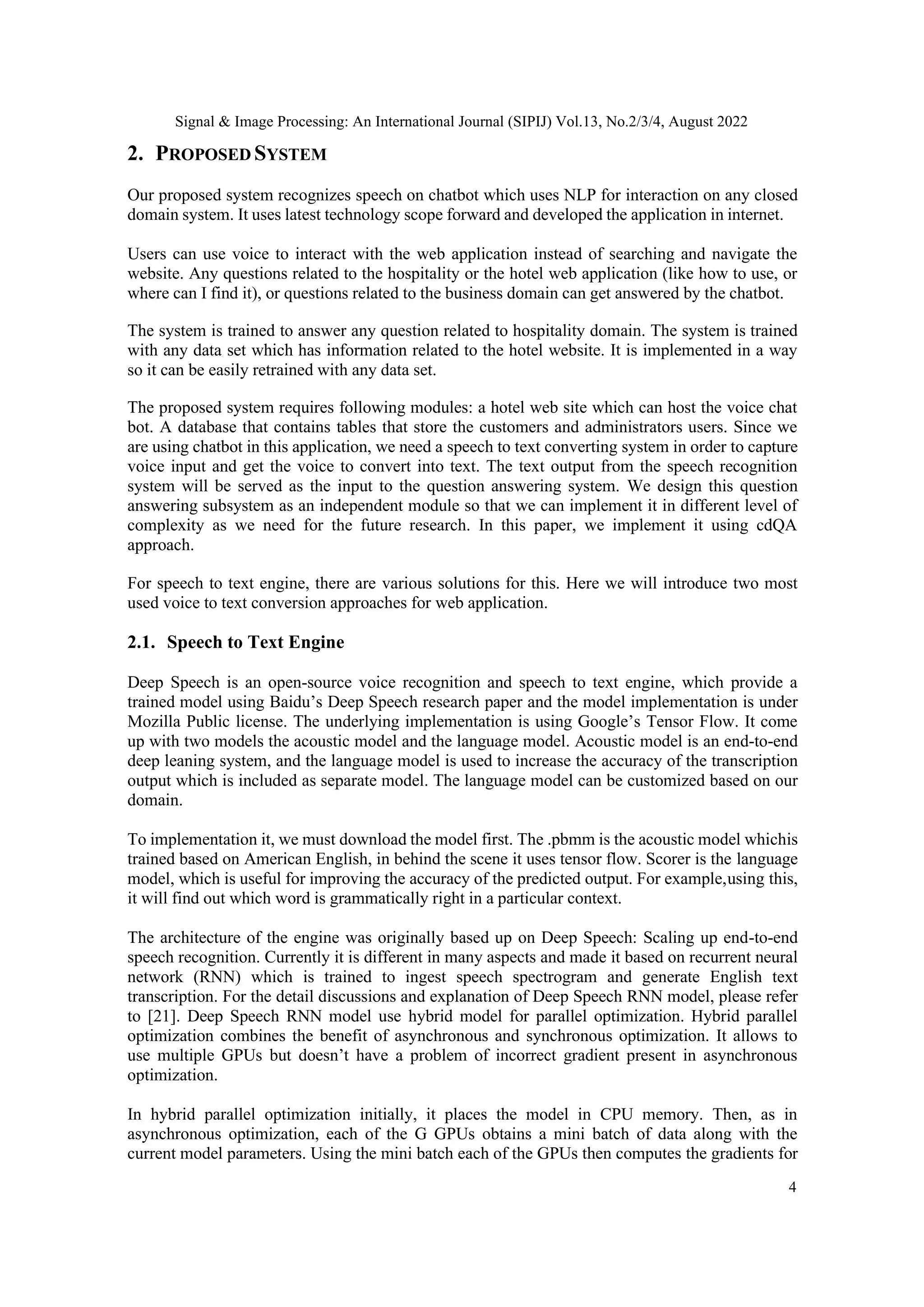 Signal & Image Processing: An International Journal (SIPIJ) Vol.13, No.2/3/4, August 2022
4
2. PROPOSED SYSTEM
Our proposed system recognizes speech on chatbot which uses NLP for interaction on any closed
domain system. It uses latest technology scope forward and developed the application in internet.
Users can use voice to interact with the web application instead of searching and navigate the
website. Any questions related to the hospitality or the hotel web application (like how to use, or
where can I find it), or questions related to the business domain can get answered by the chatbot.
The system is trained to answer any question related to hospitality domain. The system is trained
with any data set which has information related to the hotel website. It is implemented in a way
so it can be easily retrained with any data set.
The proposed system requires following modules: a hotel web site which can host the voice chat
bot. A database that contains tables that store the customers and administrators users. Since we
are using chatbot in this application, we need a speech to text converting system in order to capture
voice input and get the voice to convert into text. The text output from the speech recognition
system will be served as the input to the question answering system. We design this question
answering subsystem as an independent module so that we can implement it in different level of
complexity as we need for the future research. In this paper, we implement it using cdQA
approach.
For speech to text engine, there are various solutions for this. Here we will introduce two most
used voice to text conversion approaches for web application.
2.1. Speech to Text Engine
Deep Speech is an open-source voice recognition and speech to text engine, which provide a
trained model using Baidu’s Deep Speech research paper and the model implementation is under
Mozilla Public license. The underlying implementation is using Google’s Tensor Flow. It come
up with two models the acoustic model and the language model. Acoustic model is an end-to-end
deep leaning system, and the language model is used to increase the accuracy of the transcription
output which is included as separate model. The language model can be customized based on our
domain.
To implementation it, we must download the model first. The .pbmm is the acoustic model whichis
trained based on American English, in behind the scene it uses tensor flow. Scorer is the language
model, which is useful for improving the accuracy of the predicted output. For example,using this,
it will find out which word is grammatically right in a particular context.
The architecture of the engine was originally based up on Deep Speech: Scaling up end-to-end
speech recognition. Currently it is different in many aspects and made it based on recurrent neural
network (RNN) which is trained to ingest speech spectrogram and generate English text
transcription. For the detail discussions and explanation of Deep Speech RNN model, please refer
to [21]. Deep Speech RNN model use hybrid model for parallel optimization. Hybrid parallel
optimization combines the benefit of asynchronous and synchronous optimization. It allows to
use multiple GPUs but doesn’t have a problem of incorrect gradient present in asynchronous
optimization.
In hybrid parallel optimization initially, it places the model in CPU memory. Then, as in
asynchronous optimization, each of the G GPUs obtains a mini batch of data along with the
current model parameters. Using the mini batch each of the GPUs then computes the gradients for
 