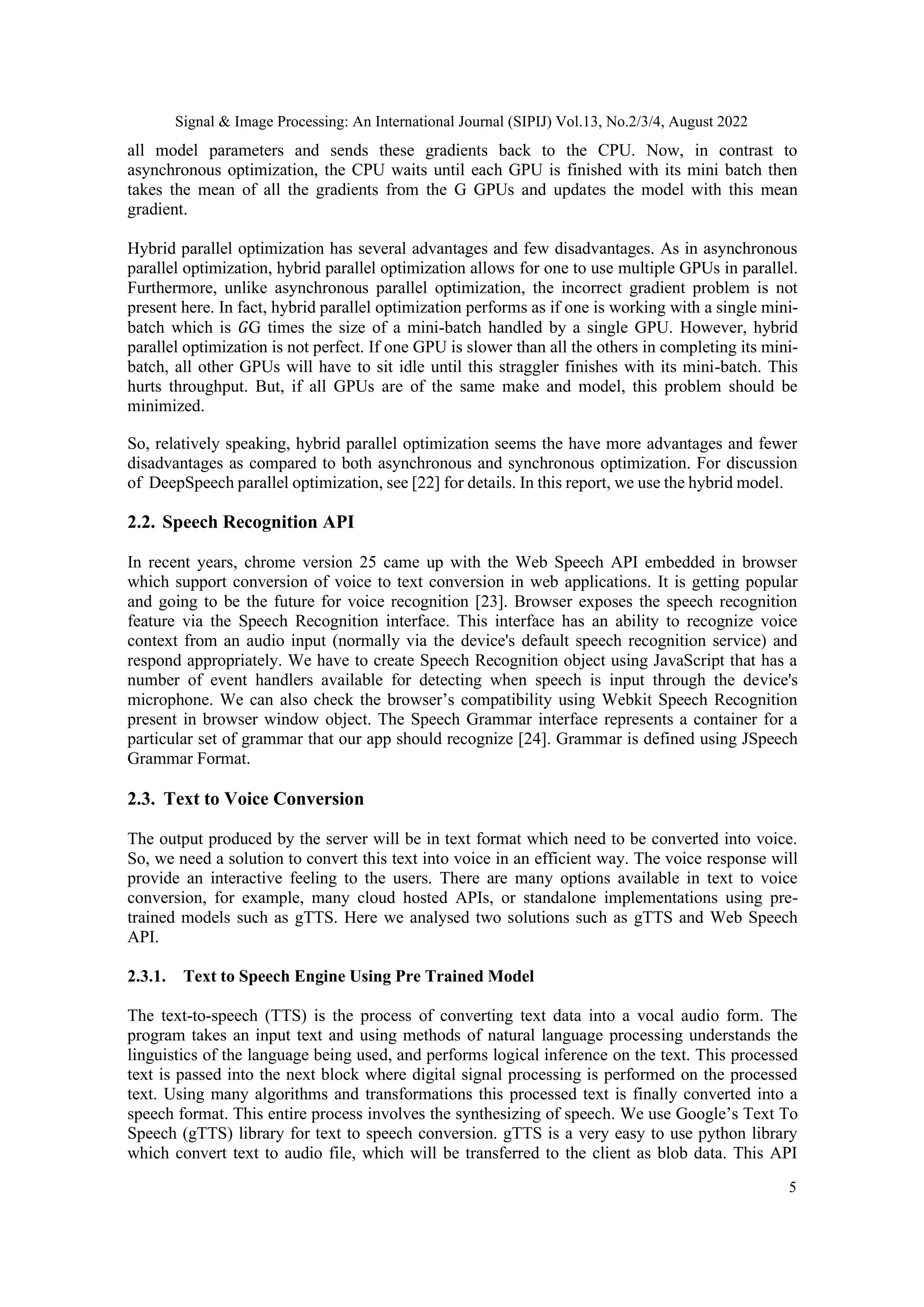 Signal & Image Processing: An International Journal (SIPIJ) Vol.13, No.2/3/4, August 2022
5
all model parameters and sends these gradients back to the CPU. Now, in contrast to
asynchronous optimization, the CPU waits until each GPU is finished with its mini batch then
takes the mean of all the gradients from the G GPUs and updates the model with this mean
gradient.
Hybrid parallel optimization has several advantages and few disadvantages. As in asynchronous
parallel optimization, hybrid parallel optimization allows for one to use multiple GPUs in parallel.
Furthermore, unlike asynchronous parallel optimization, the incorrect gradient problem is not
present here. In fact, hybrid parallel optimization performs as if one is working with a single mini-
batch which is 𝐺G times the size of a mini-batch handled by a single GPU. However, hybrid
parallel optimization is not perfect. If one GPU is slower than all the others in completing its mini-
batch, all other GPUs will have to sit idle until this straggler finishes with its mini-batch. This
hurts throughput. But, if all GPUs are of the same make and model, this problem should be
minimized.
So, relatively speaking, hybrid parallel optimization seems the have more advantages and fewer
disadvantages as compared to both asynchronous and synchronous optimization. For discussion
of DeepSpeech parallel optimization, see [22] for details. In this report, we use the hybrid model.
2.2. Speech Recognition API
In recent years, chrome version 25 came up with the Web Speech API embedded in browser
which support conversion of voice to text conversion in web applications. It is getting popular
and going to be the future for voice recognition [23]. Browser exposes the speech recognition
feature via the Speech Recognition interface. This interface has an ability to recognize voice
context from an audio input (normally via the device's default speech recognition service) and
respond appropriately. We have to create Speech Recognition object using JavaScript that has a
number of event handlers available for detecting when speech is input through the device's
microphone. We can also check the browser’s compatibility using Webkit Speech Recognition
present in browser window object. The Speech Grammar interface represents a container for a
particular set of grammar that our app should recognize [24]. Grammar is defined using JSpeech
Grammar Format.
2.3. Text to Voice Conversion
The output produced by the server will be in text format which need to be converted into voice.
So, we need a solution to convert this text into voice in an efficient way. The voice response will
provide an interactive feeling to the users. There are many options available in text to voice
conversion, for example, many cloud hosted APIs, or standalone implementations using pre-
trained models such as gTTS. Here we analysed two solutions such as gTTS and Web Speech
API.
2.3.1. Text to Speech Engine Using Pre Trained Model
The text-to-speech (TTS) is the process of converting text data into a vocal audio form. The
program takes an input text and using methods of natural language processing understands the
linguistics of the language being used, and performs logical inference on the text. This processed
text is passed into the next block where digital signal processing is performed on the processed
text. Using many algorithms and transformations this processed text is finally converted into a
speech format. This entire process involves the synthesizing of speech. We use Google’s Text To
Speech (gTTS) library for text to speech conversion. gTTS is a very easy to use python library
which convert text to audio file, which will be transferred to the client as blob data. This API
 