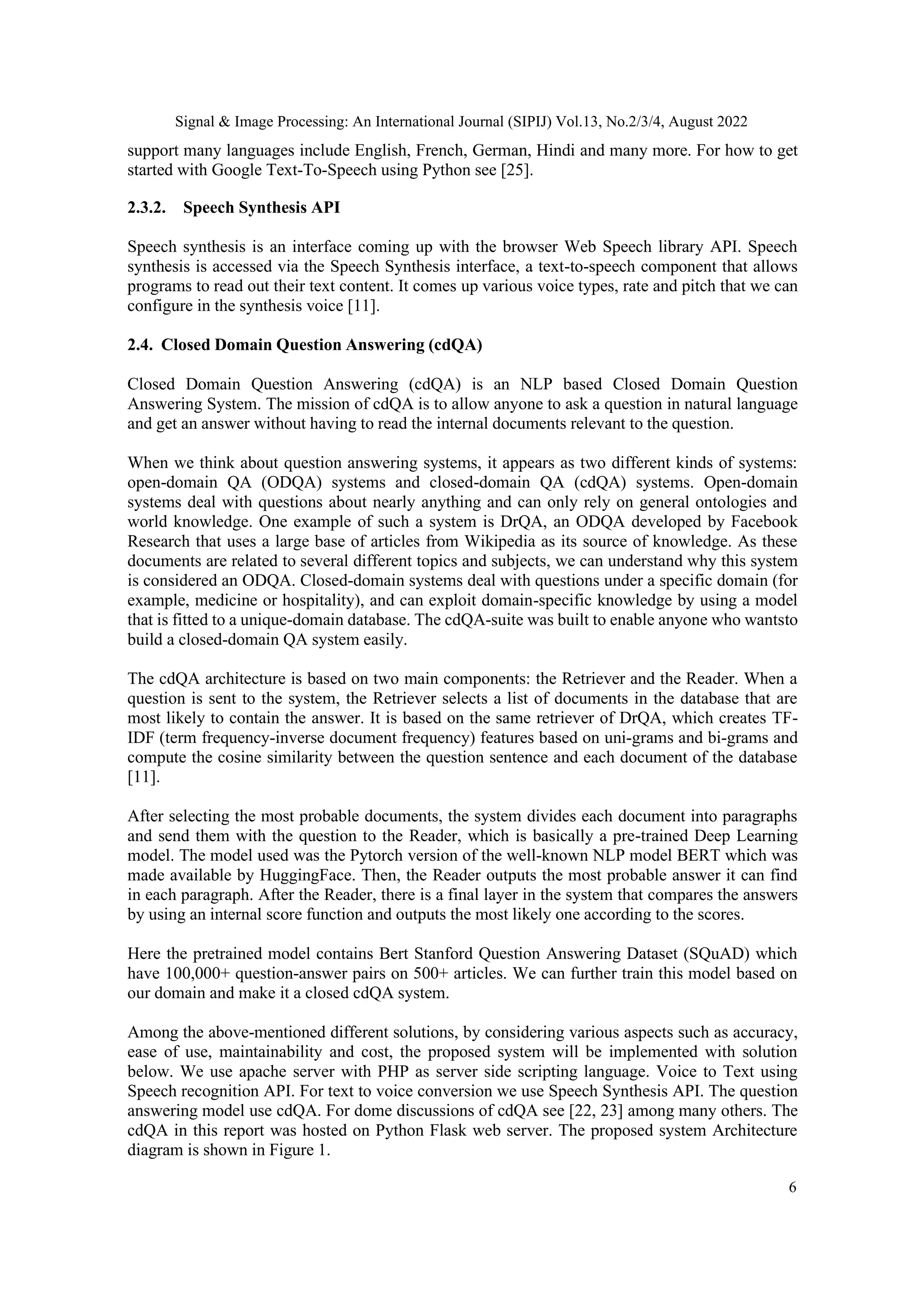 Signal & Image Processing: An International Journal (SIPIJ) Vol.13, No.2/3/4, August 2022
6
support many languages include English, French, German, Hindi and many more. For how to get
started with Google Text-To-Speech using Python see [25].
2.3.2. Speech Synthesis API
Speech synthesis is an interface coming up with the browser Web Speech library API. Speech
synthesis is accessed via the Speech Synthesis interface, a text-to-speech component that allows
programs to read out their text content. It comes up various voice types, rate and pitch that we can
configure in the synthesis voice [11].
2.4. Closed Domain Question Answering (cdQA)
Closed Domain Question Answering (cdQA) is an NLP based Closed Domain Question
Answering System. The mission of cdQA is to allow anyone to ask a question in natural language
and get an answer without having to read the internal documents relevant to the question.
When we think about question answering systems, it appears as two different kinds of systems:
open-domain QA (ODQA) systems and closed-domain QA (cdQA) systems. Open-domain
systems deal with questions about nearly anything and can only rely on general ontologies and
world knowledge. One example of such a system is DrQA, an ODQA developed by Facebook
Research that uses a large base of articles from Wikipedia as its source of knowledge. As these
documents are related to several different topics and subjects, we can understand why this system
is considered an ODQA. Closed-domain systems deal with questions under a specific domain (for
example, medicine or hospitality), and can exploit domain-specific knowledge by using a model
that is fitted to a unique-domain database. The cdQA-suite was built to enable anyone who wantsto
build a closed-domain QA system easily.
The cdQA architecture is based on two main components: the Retriever and the Reader. When a
question is sent to the system, the Retriever selects a list of documents in the database that are
most likely to contain the answer. It is based on the same retriever of DrQA, which creates TF-
IDF (term frequency-inverse document frequency) features based on uni-grams and bi-grams and
compute the cosine similarity between the question sentence and each document of the database
[11].
After selecting the most probable documents, the system divides each document into paragraphs
and send them with the question to the Reader, which is basically a pre-trained Deep Learning
model. The model used was the Pytorch version of the well-known NLP model BERT which was
made available by HuggingFace. Then, the Reader outputs the most probable answer it can find
in each paragraph. After the Reader, there is a final layer in the system that compares the answers
by using an internal score function and outputs the most likely one according to the scores.
Here the pretrained model contains Bert Stanford Question Answering Dataset (SQuAD) which
have 100,000+ question-answer pairs on 500+ articles. We can further train this model based on
our domain and make it a closed cdQA system.
Among the above-mentioned different solutions, by considering various aspects such as accuracy,
ease of use, maintainability and cost, the proposed system will be implemented with solution
below. We use apache server with PHP as server side scripting language. Voice to Text using
Speech recognition API. For text to voice conversion we use Speech Synthesis API. The question
answering model use cdQA. For dome discussions of cdQA see [22, 23] among many others. The
cdQA in this report was hosted on Python Flask web server. The proposed system Architecture
diagram is shown in Figure 1.
 