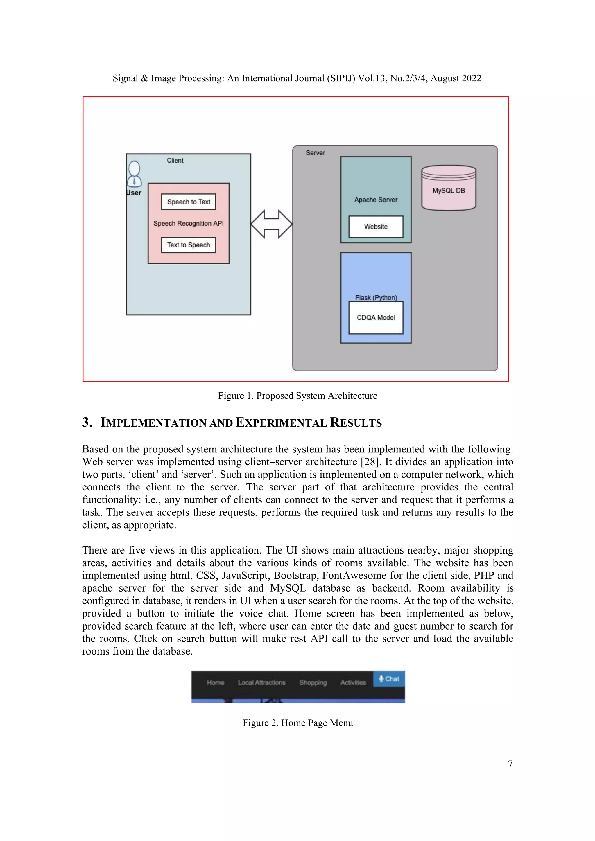 Signal & Image Processing: An International Journal (SIPIJ) Vol.13, No.2/3/4, August 2022
7
Figure 1. Proposed System Architecture
3. IMPLEMENTATION AND EXPERIMENTAL RESULTS
Based on the proposed system architecture the system has been implemented with the following.
Web server was implemented using client–server architecture [28]. It divides an application into
two parts, ‘client’ and ‘server’. Such an application is implemented on a computer network, which
connects the client to the server. The server part of that architecture provides the central
functionality: i.e., any number of clients can connect to the server and request that it performs a
task. The server accepts these requests, performs the required task and returns any results to the
client, as appropriate.
There are five views in this application. The UI shows main attractions nearby, major shopping
areas, activities and details about the various kinds of rooms available. The website has been
implemented using html, CSS, JavaScript, Bootstrap, FontAwesome for the client side, PHP and
apache server for the server side and MySQL database as backend. Room availability is
configured in database, it renders in UI when a user search for the rooms. At the top of the website,
provided a button to initiate the voice chat. Home screen has been implemented as below,
provided search feature at the left, where user can enter the date and guest number to search for
the rooms. Click on search button will make rest API call to the server and load the available
rooms from the database.
Figure 2. Home Page Menu
 