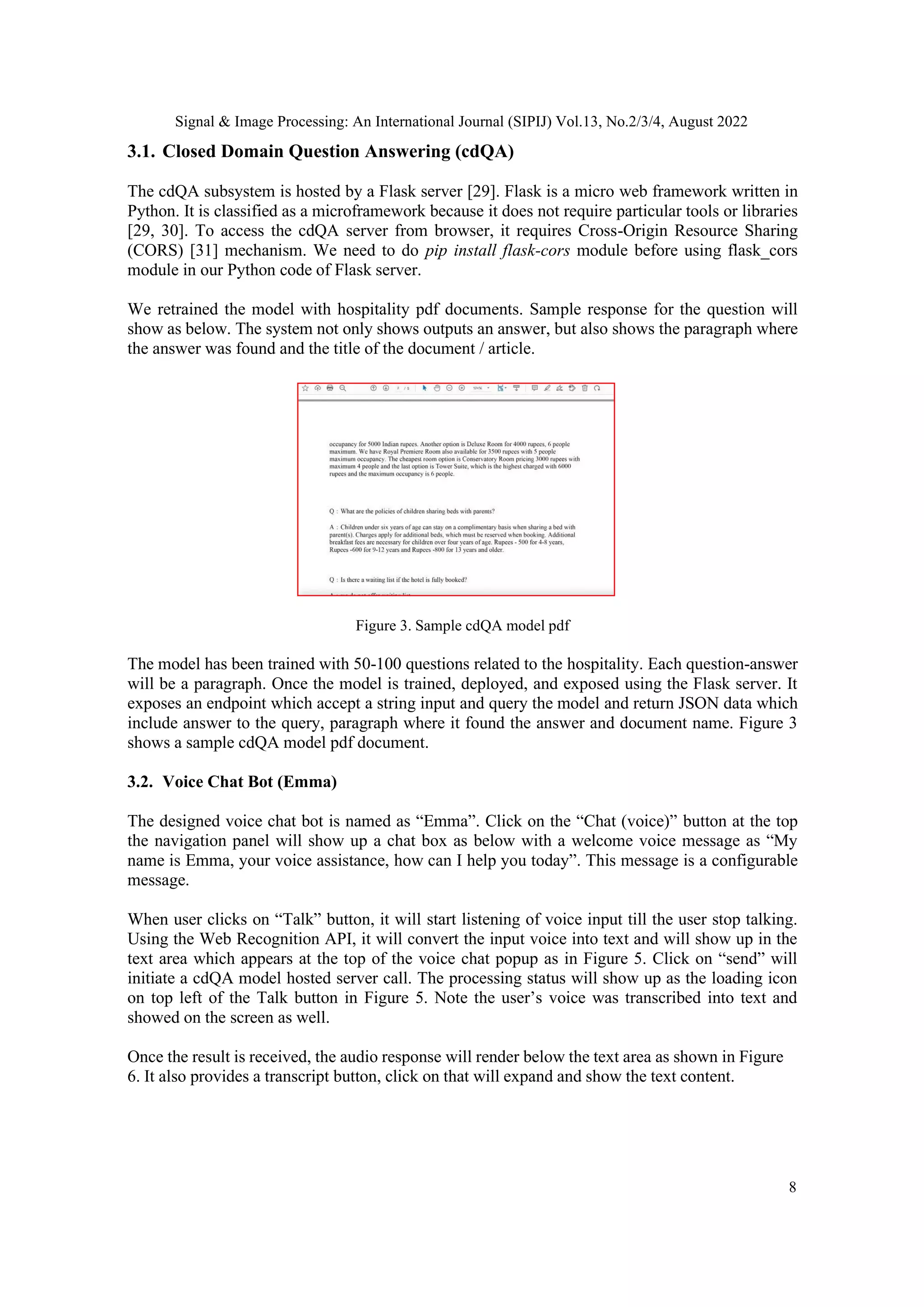 Signal & Image Processing: An International Journal (SIPIJ) Vol.13, No.2/3/4, August 2022
8
3.1. Closed Domain Question Answering (cdQA)
The cdQA subsystem is hosted by a Flask server [29]. Flask is a micro web framework written in
Python. It is classified as a microframework because it does not require particular tools or libraries
[29, 30]. To access the cdQA server from browser, it requires Cross-Origin Resource Sharing
(CORS) [31] mechanism. We need to do pip install flask-cors module before using flask_cors
module in our Python code of Flask server.
We retrained the model with hospitality pdf documents. Sample response for the question will
show as below. The system not only shows outputs an answer, but also shows the paragraph where
the answer was found and the title of the document / article.
Figure 3. Sample cdQA model pdf
The model has been trained with 50-100 questions related to the hospitality. Each question-answer
will be a paragraph. Once the model is trained, deployed, and exposed using the Flask server. It
exposes an endpoint which accept a string input and query the model and return JSON data which
include answer to the query, paragraph where it found the answer and document name. Figure 3
shows a sample cdQA model pdf document.
3.2. Voice Chat Bot (Emma)
The designed voice chat bot is named as “Emma”. Click on the “Chat (voice)” button at the top
the navigation panel will show up a chat box as below with a welcome voice message as “My
name is Emma, your voice assistance, how can I help you today”. This message is a configurable
message.
When user clicks on “Talk” button, it will start listening of voice input till the user stop talking.
Using the Web Recognition API, it will convert the input voice into text and will show up in the
text area which appears at the top of the voice chat popup as in Figure 5. Click on “send” will
initiate a cdQA model hosted server call. The processing status will show up as the loading icon
on top left of the Talk button in Figure 5. Note the user’s voice was transcribed into text and
showed on the screen as well.
Once the result is received, the audio response will render below the text area as shown in Figure
6. It also provides a transcript button, click on that will expand and show the text content.
 