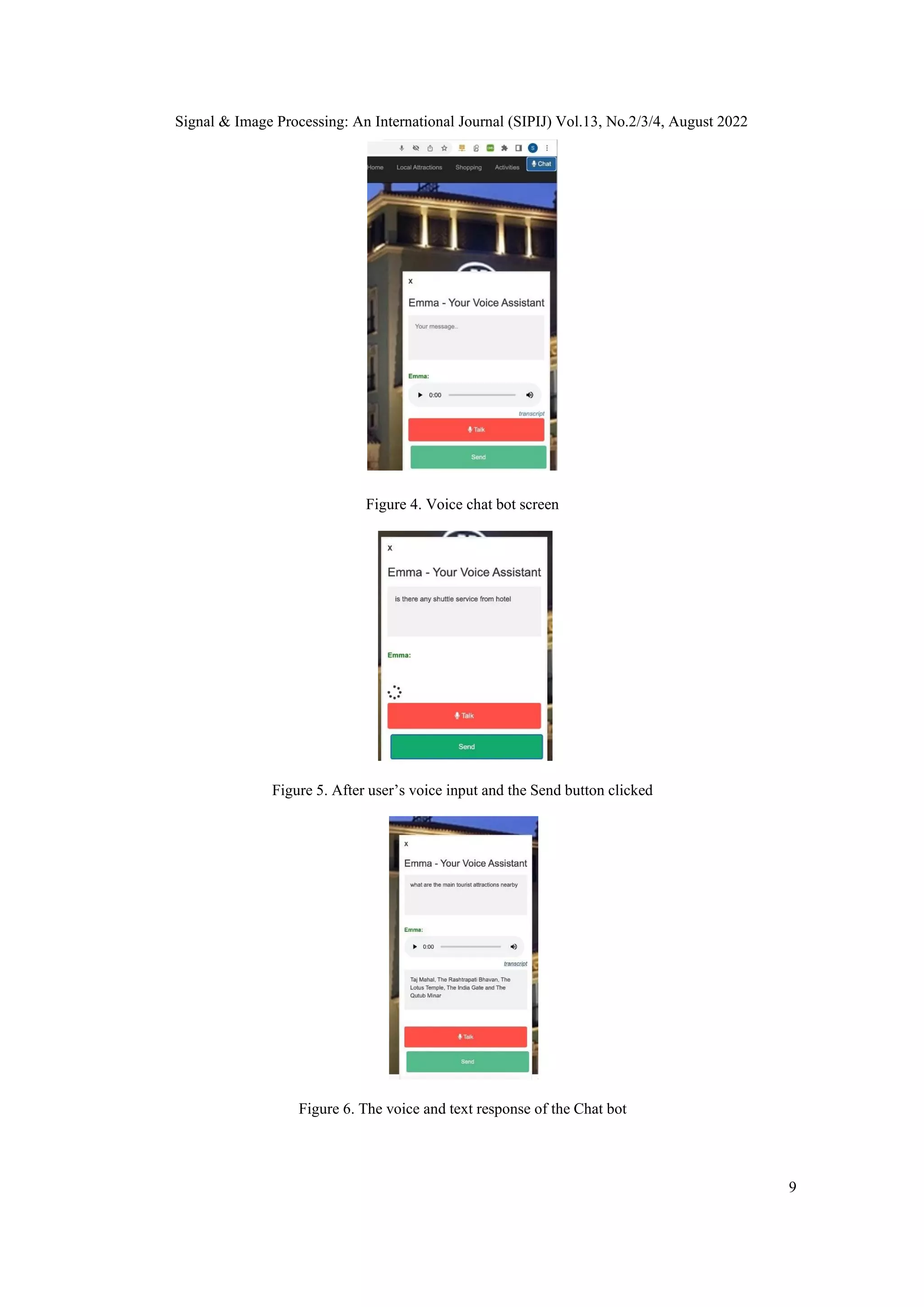 Signal & Image Processing: An International Journal (SIPIJ) Vol.13, No.2/3/4, August 2022
9
Figure 4. Voice chat bot screen
Figure 5. After user’s voice input and the Send button clicked
Figure 6. The voice and text response of the Chat bot
 