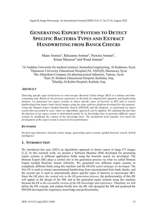 Signal & Image Processing: An International Journal (SIPIJ) Vol.13, No.2/3/4, August 2022
DOI: 10.5121/sipij.2022.13402 13
GENERATING EXPERT SYSTEMS TO DETECT
SPECIFIC BACTERIA TYPES AND EXTRACT
HANDWRITING FROM BANCK CHECKS
Maan Ammar1
, Khuzama Ammar2
, Nawara Ammar3
,
Kinan Mansour4
and Waad Ammar5
1
Al Andalus University for medical sciences, biomedical engineering, Al Kadmous, Syria
2
Damascus University Educational Hospital (AL ASSAD), Damascus, Syria
3
Ibn Alhaytham Company for pharmaceutical industries, Tartous, Syria
4
Zain Al Abedeen Educational Hospital, Karbalaa, Iraq
5
Khadija Al-Kubra Hospital, Karbala, Iraq
ABSTRACT
Detecting specific types of bacteria in a microscopic Bacteria Colony Image (BCI) is a tedious and time-
consuming task. Based on the previous experience in the field of computerized signature and handwriting
analysis, we generated two expert systems to detect specific types of bacteria in BCI and to extract
handwriting from binary bank checks images using the same software platform developed for this purpose.
Using the Domain Expert Guided Heuristic Search (DEGHS) and the platform, we generated an expert
system that succeeded in cases where no algorithmic approach can be applied. We exploited the fact that
the function of an expert system is determined mainly by its knowledge base to generate different expert
systems by modifying the content of the knowledge base. The mechanism used expedite very much the
development of the expert system to reach its best performance.
KEYWORDS
bacteria type detection, bacteria colony image, generating expert systems, guided heuristic search, hybrid
intelligence.
1. INTRODUCTION
We introduced last year (2021) an algorithmic approach to detect cancer in lungs CT images
[1,2]. In this research work, we present a Software Machine (SM) developed for generating
expert systems in different application fields using the heuristic search we developed. The
Domain Expert (DE) plays a central role in the generation process via what we called Domain
Expert Guided Heuristic Search (DEGHS). We generated two different expert systems in
completely different fields using this machine and the DEGHS search technique we developed. The
first ES is used to extract unconstrained handwriting from unconstrained form bank checks, and
the second one is used to automatically detect specific types of bacteria in microscopic BCI.
Since the DE plays the central role in the ES generation process, the professionality of this DE
will appear in the design of the SM, and in the generated expert systems using this machine
because the ES is the executable version of the DE knowledge and experience. Therefore, we will
define the DE concept, and explain briefly how the DE who designed the SM and proposed the
DEGHS developed his experience, knowledge and professionality.
 