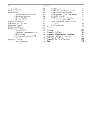 13. Control Systems 297
13.1 Introduction 297
13.2 Controllers 298
13.2.1 Proportional Steady-State Offset 300
13.2.2 Disturbance Rejection 301
13.2.3 Integral Wind-Up 301
13.2.4 Bumpless Transfer 302
13.3 Frequency Response 302
13.4 Systems with Dead Time 303
13.5 Cascade Control 305
13.6 Feedforward Control 306
13.7 Digital Control Systems 307
13.7.1 The z-Transform 309
13.7.2 The Digital Transfer Function G(z) 311
13.7.3 PID Controller 314
13.7.4 Software Implementation of PID
Control 317
13.8 Control Networks 317
13.8.1 Data Transmission 318
13.8.2 Networks 319
13.8.3 Control Area Network (CAN) 320
13.8.4 Automated Assembly Lines 321
13.8.5 Automated Process Plant Networks 321
13.8.6 PLC Networks 323
13.8.7 Supervisory Control and Data
Acquisition (SCADA) 325
13.8.8 The Common Industrial Protocol
(CIP) 326
13.8.9 Security Issues 326
Problems 327
Answers 329
Appendix A: Errors 341
Appendix B: Differential Equations 347
Appendix C: Laplace Transform 353
Appendix D: The z-Transform 361
Index 367
viii CONTENTS
 
