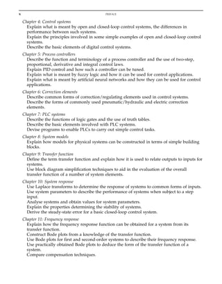 Chapter 4: Control systems
Explain what is meant by open and closed-loop control systems, the differences in
performance between such systems.
Explain the principles involved in some simple examples of open and closed-loop control
systems.
Describe the basic elements of digital control systems.
Chapter 5: Process controllers
Describe the function and terminology of a process controller and the use of two-step,
proportional, derivative and integral control laws.
Explain PID control and how such a controller can be tuned.
Explain what is meant by fuzzy logic and how it can be used for control applications.
Explain what is meant by artificial neural networks and how they can be used for control
applications.
Chapter 6: Correction elements
Describe common forms of correction/regulating elements used in control systems.
Describe the forms of commonly used pneumatic/hydraulic and electric correction
elements.
Chapter 7: PLC systems
Describe the functions of logic gates and the use of truth tables.
Describe the basic elements involved with PLC systems.
Devise programs to enable PLCs to carry out simple control tasks.
Chapter 8: System models
Explain how models for physical systems can be constructed in terms of simple building
blocks.
Chapter 9: Transfer function
Define the term transfer function and explain how it is used to relate outputs to inputs for
systems.
Use block diagram simplification techniques to aid in the evaluation of the overall
transfer function of a number of system elements.
Chapter 10: System response
Use Laplace transforms to determine the response of systems to common forms of inputs.
Use system parameters to describe the performance of systems when subject to a step
input.
Analyse systems and obtain values for system parameters.
Explain the properties determining the stability of systems.
Derive the steady-state error for a basic closed-loop control system.
Chapter 11: Frequency response
Explain how the frequency response function can be obtained for a system from its
transfer function.
Construct Bode plots from a knowledge of the transfer function.
Use Bode plots for first and second-order systems to describe their frequency response.
Use practically obtained Bode plots to deduce the form of the transfer function of a
system.
Compare compensation techniques.
x PREFACE
 