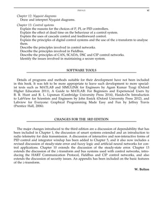 Chapter 12: Nyquist diagrams
Draw and interpret Nyquist diagrams.
Chapter 13: Control systems
Explain the reasons for the choices of P, PI, or PID controllers.
Explain the effect of dead time on the behaviour of a control system.
Explain the uses of cascade control and feedforward control.
Explain the principles of digital control systems and the use of the z-transform to analyse
them.
Describe the principles involved in control networks.
Describe the principles involved in Fieldbus.
Describe the principles of CAN, SCADA, DSC and CIP control networks.
Identify the issues involved in maintaining a secure system.
SOFTWARE TOOLS
Details of programs and methods suitable for their development have not been included
in this book. It was felt to be more appropriate to leave such development to more special-
ist texts such as MATLAB and SIMULINK for Engineers by Agam Kumar Tyagi (Oxford
Higher Education 2011), A Guide to MATLAB: For Beginners and Experienced Users by
B. R. Hunt and R. L. Lipsman (Cambridge University Press 2014), Hands-On Introduction
to LabView for Scientists and Engineers by John Essick (Oxford University Press 2012), and
Labview for Everyone: Graphical Programming Made Easy and Fun by Jeffrey Travis
(Prentice Hall, 2006).
CHANGES FOR THE 3RD EDITION
The major changes introduced to the third edition are a discussion of dependability that has
been included in Chapter 1, the discussion of smart systems extended and an introduction to
radio telemetry for data transmission. A discussion of interactive and non-interactive forms of
PID control and integrator windup has been added to Chapter 5, and it also now includes a
revised discussion of steady-state error and fuzzy logic and artificial neural networks for con-
trol applications. Chapter 10 extends the discussion of the steady-state error. Chapter 13
extends the discussion of the z-transform and bus systems used with control networks, intro-
ducing the HART Communication Protocol, Fieldbus and CIP control networks, and also
extends the discussion of security issues. An appendix has been included on the basic features
of the z-transform.
W. Bolton
xi
PREFACE
 