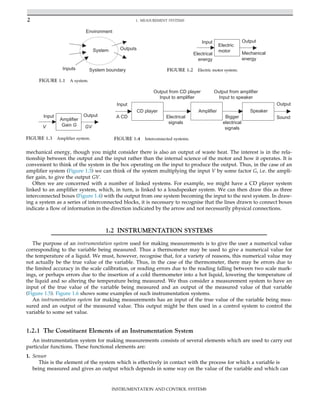 mechanical energy, though you might consider there is also an output of waste heat. The interest is in the rela-
tionship between the output and the input rather than the internal science of the motor and how it operates. It is
convenient to think of the system in the box operating on the input to produce the output. Thus, in the case of an
amplifier system (Figure 1.3) we can think of the system multiplying the input V by some factor G, i.e. the ampli-
fier gain, to give the output GV.
Often we are concerned with a number of linked systems. For example, we might have a CD player system
linked to an amplifier system, which, in turn, is linked to a loudspeaker system. We can then draw this as three
interconnected boxes (Figure 1.4) with the output from one system becoming the input to the next system. In draw-
ing a system as a series of interconnected blocks, it is necessary to recognise that the lines drawn to connect boxes
indicate a flow of information in the direction indicated by the arrow and not necessarily physical connections.
1.2 INSTRUMENTATION SYSTEMS
The purpose of an instrumentation system used for making measurements is to give the user a numerical value
corresponding to the variable being measured. Thus a thermometer may be used to give a numerical value for
the temperature of a liquid. We must, however, recognise that, for a variety of reasons, this numerical value may
not actually be the true value of the variable. Thus, in the case of the thermometer, there may be errors due to
the limited accuracy in the scale calibration, or reading errors due to the reading falling between two scale mark-
ings, or perhaps errors due to the insertion of a cold thermometer into a hot liquid, lowering the temperature of
the liquid and so altering the temperature being measured. We thus consider a measurement system to have an
input of the true value of the variable being measured and an output of the measured value of that variable
(Figure 1.5). Figure 1.6 shows some examples of such instrumentation systems.
An instrumentation system for making measurements has an input of the true value of the variable being mea-
sured and an output of the measured value. This output might be then used in a control system to control the
variable to some set value.
1.2.1 The Constituent Elements of an Instrumentation System
An instrumentation system for making measurements consists of several elements which are used to carry out
particular functions. These functional elements are:
1. Sensor
This is the element of the system which is effectively in contact with the process for which a variable is
being measured and gives an output which depends in some way on the value of the variable and which can
System
System boundary
Environment
Outputs
Inputs
FIGURE 1.1 A system.
Electric
motor
Input
Electrical
energy
Output
Mechanical
energy
FIGURE 1.2 Electric motor system.
Input Output
Amplifier
Gain G
V GV
FIGURE 1.3 Amplifier system.
CD player Amplifier
Input
A CD Electrical
signals
Bigger
electrical
signals
Output from CD player
Input to amplifier
Output from amplifier
Input to speaker
Output
Sound
Speaker
FIGURE 1.4 Interconnected systems.
2 1. MEASUREMENT SYSTEMS
INSTRUMENTATION AND CONTROL SYSTEMS
 