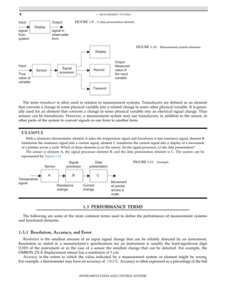 The term transducer is often used in relation to measurement systems. Transducers are defined as an element
that converts a change in some physical variable into a related change in some other physical variable. It is gener-
ally used for an element that converts a change in some physical variable into an electrical signal change. Thus
sensors can be transducers. However, a measurement system may use transducers, in addition to the sensor, in
other parts of the system to convert signals in one form to another form.
EXAMPLE
With a resistance thermometer, element A takes the temperature signal and transforms it into resistance signal, element B
transforms the resistance signal into a current signal, element C transforms the current signal into a display of a movement
of a pointer across a scale. Which of these elements is (a) the sensor, (b) the signal processor, (c) the data presentation?
The sensor is element A, the signal processor element B, and the data presentation element is C. The system can be
represented by Figure 1.11.
1.3 PERFORMANCE TERMS
The following are some of the more common terms used to define the performance of measurement systems
and functional elements.
1.3.1 Resolution, Accuracy, and Error
Resolution is the smallest amount of an input signal change that can be reliably detected by an instrument.
Resolution as stated in a manufacturer’s specifications for an instrument is usually the least-significant digit
(LSD) of the instrument or in the case of a sensor the smallest change that can be detected. For example, the
OMRON ZX-E displacement sensor has a resolution of 1 μm.
Accuracy is the extent to which the value indicated by a measurement system or element might be wrong.
For example, a thermometer may have an accuracy of 60.1
C. Accuracy is often expressed as a percentage of the full
Display
Input: Output:
signal
from
system
signal in
observable
form
FIGURE 1.9 A data presentation element.
Sensor
Signal
processor
Display
Record
Transmit
True
value of
variable
Input
Output
Measured
value of
the input
variable
FIGURE 1.10 Measurement system elements.
A B C
Sensor
Signal
processor
Data
presentation
Temperature
signal
Resistance
change
Current
change
Movement
of pointer
across a
scale
FIGURE 1.11 Example.
4 1. MEASUREMENT SYSTEMS
INSTRUMENTATION AND CONTROL SYSTEMS
 