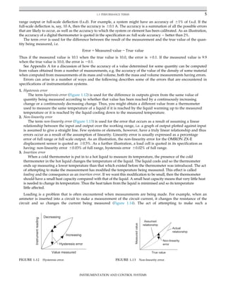 range output or full-scale deflection (f.s.d). For example, a system might have an accuracy of 61% of f.s.d. If the
full-scale deflection is, say, 10 A, then the accuracy is 60.1 A. The accuracy is a summation of all the possible errors
that are likely to occur, as well as the accuracy to which the system or element has been calibrated. As an illustration,
the accuracy of a digital thermometer is quoted in the specification as: full scale accuracy better than 2%.
The term error is used for the difference between the result of the measurement and the true value of the quan-
tity being measured, i.e.
Error 5 Measured value 2 True value
Thus if the measured value is 10.1 when the true value is 10.0, the error is 10.1. If the measured value is 9.9
when the true value is 10.0, the error is 20.1.
See Appendix A for a discussion of how the accuracy of a value determined for some quantity can be computed
from values obtained from a number of measurements, e.g. the accuracy of the value of the density of some material
when computed from measurements of its mass and volume, both the mass and volume measurements having errors.
Errors can arise in a number of ways and the following describes some of the errors that are encountered in
specifications of instrumentation systems.
1. Hysteresis error
The term hysteresis error (Figure 1.12) is used for the difference in outputs given from the same value of
quantity being measured according to whether that value has been reached by a continuously increasing
change or a continuously decreasing change. Thus, you might obtain a different value from a thermometer
used to measure the same temperature of a liquid if it is reached by the liquid warming up to the measured
temperature or it is reached by the liquid cooling down to the measured temperature.
2. Non-linearity error
The term non-linearity error (Figure 1.13) is used for the error that occurs as a result of assuming a linear
relationship between the input and output over the working range, i.e. a graph of output plotted against input
is assumed to give a straight line. Few systems or elements, however, have a truly linear relationship and thus
errors occur as a result of the assumption of linearity. Linearity error is usually expressed as a percentage
error of full range or full scale output. As an illustration, the non-linearity error for the OMRON ZX-E
displacement sensor is quoted as 60.5%. As a further illustration, a load cell is quoted in its specification as
having: non-linearity error 60.03% of full range, hysteresis error 60.02% of full range.
3. Insertion error
When a cold thermometer is put in to a hot liquid to measure its temperature, the presence of the cold
thermometer in the hot liquid changes the temperature of the liquid. The liquid cools and so the thermometer
ends up measuring a lower temperature than that which existed before the thermometer was introduced. The act
of attempting to make the measurement has modified the temperature being measured. This effect is called
loading and the consequence as an insertion error. If we want this modification to be small, then the thermometer
should have a small heat capacity compared with that of the liquid. A small heat capacity means that very little heat
is needed to change its temperature. Thus the heat taken from the liquid is minimised and so its temperature
little affected.
Loading is a problem that is often encountered when measurements are being made. For example, when an
ammeter is inserted into a circuit to make a measurement of the circuit current, it changes the resistance of the
circuit and so changes the current being measured (Figure 1.14). The act of attempting to make such a
Increasing
Decreasing
Instrument
reading
Value measured
Hysteresis error
FIGURE 1.12 Hysteresis error.
Assumed
relationship
Actual
relationship
Non-linearity
error
True value
Measured
value
FIGURE 1.13 Non-linearity error.
5
1.3 PERFORMANCE TERMS
INSTRUMENTATION AND CONTROL SYSTEMS
 