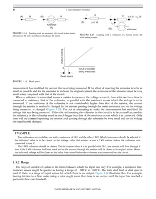 measurement has modified the current that was being measured. If the effect of inserting the ammeter is to be as
small as possible and for the ammeter to indicate the original current, the resistance of the ammeter must be very
small when compared with that of the circuit.
When a voltmeter is connected across a resistor to measure the voltage across it, then what we have done is
connected a resistance, that of the voltmeter, in parallel with the resistance across which the voltage is to be
measured. If the resistance of the voltmeter is not considerably higher than that of the resistor, the current
through the resistor is markedly changed by the current passing through the meter resistance and so the voltage
being measured is changed (Figure 1.15). The act of attempting to make the measurement has modified the
voltage that was being measured. If the effect of inserting the voltmeter in the circuit is to be as small as possible,
the resistance of the voltmeter must be much larger than that of the resistance across which it is connected. Only
then will the current bypassing the resistor and passing through the voltmeter be very small and so the voltage
not significantly changed.
1.3.2 Range
The range of variable of system is the limits between which the input can vary. For example, a resistance ther-
mometer sensor might be quoted as having a range of 2200
C to 1800
C. The term dead band or dead space is
used if there is a range of input values for which there is no output. Figure 1.16 illustrates this. For example,
bearing friction in a flow meter using a rotor might mean that there is no output until the input has reached a
particular flow rate threshold.
I R
I R
p.d. IR
(A)
(B)
IV
Voltmeter
p.d. ( )
I – IV R
FIGURE 1.15 Loading with a voltmeter: (A) before meter, (B)
with meter present.
R R
Ammeter
RA
(A) (B)
FIGURE 1.14 Loading with an ammeter: (A) circuit before meter
introduced, (B) extra resistance introduced by meter.
0 Input of variable
being measured
Output
reading
Dead space
FIGURE 1.16 Dead space.
EXAMPLE
Two voltmeters are available, one with a resistance of 1 kΩ and the other 1 MΩ. Which instrument should be selected if
the indicated value is to be closest to the voltage value that existed across a 2 kΩ resistor before the voltmeter was
connected across it?
The 1 MΩ voltmeter should be chosen. This is because when it is in parallel with 2 kΩ, less current will flow through it
than if the 1 kΩ voltmeter had been used and so the current through the resistor will be closer to its original value. Hence
the indicated voltage will be closer to the value that existed before the voltmeter was connected into the circuit.
6 1. MEASUREMENT SYSTEMS
INSTRUMENTATION AND CONTROL SYSTEMS
 