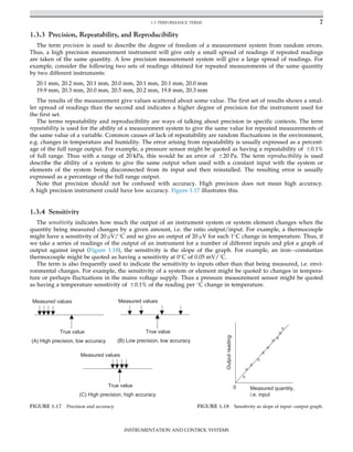 1.3.3 Precision, Repeatability, and Reproducibility
The term precision is used to describe the degree of freedom of a measurement system from random errors.
Thus, a high precision measurement instrument will give only a small spread of readings if repeated readings
are taken of the same quantity. A low precision measurement system will give a large spread of readings. For
example, consider the following two sets of readings obtained for repeated measurements of the same quantity
by two different instruments:
20.1 mm, 20.2 mm, 20.1 mm, 20.0 mm, 20.1 mm, 20.1 mm, 20.0 mm
19.9 mm, 20.3 mm, 20.0 mm, 20.5 mm, 20.2 mm, 19.8 mm, 20.3 mm
The results of the measurement give values scattered about some value. The first set of results shows a smal-
ler spread of readings than the second and indicates a higher degree of precision for the instrument used for
the first set.
The terms repeatability and reproducibility are ways of talking about precision in specific contexts. The term
repeatability is used for the ability of a measurement system to give the same value for repeated measurements of
the same value of a variable. Common causes of lack of repeatability are random fluctuations in the environment,
e.g. changes in temperature and humidity. The error arising from repeatability is usually expressed as a percent-
age of the full range output. For example, a pressure sensor might be quoted as having a repeatability of 60.1%
of full range. Thus with a range of 20 kPa, this would be an error of 620 Pa. The term reproducibility is used
describe the ability of a system to give the same output when used with a constant input with the system or
elements of the system being disconnected from its input and then reinstalled. The resulting error is usually
expressed as a percentage of the full range output.
Note that precision should not be confused with accuracy. High precision does not mean high accuracy.
A high precision instrument could have low accuracy. Figure 1.17 illustrates this.
1.3.4 Sensitivity
The sensitivity indicates how much the output of an instrument system or system element changes when the
quantity being measured changes by a given amount, i.e. the ratio output/input. For example, a thermocouple
might have a sensitivity of 20 μV/
C and so give an output of 20 μV for each 1
C change in temperature. Thus, if
we take a series of readings of the output of an instrument for a number of different inputs and plot a graph of
output against input (Figure 1.18), the sensitivity is the slope of the graph. For example, an iron constantan
thermocouple might be quoted as having a sensitivity at 0
C of 0.05 mV/
C.
The term is also frequently used to indicate the sensitivity to inputs other than that being measured, i.e. envi-
ronmental changes. For example, the sensitivity of a system or element might be quoted to changes in tempera-
ture or perhaps fluctuations in the mains voltage supply. Thus a pressure measurement sensor might be quoted
as having a temperature sensitivity of 60.1% of the reading per 
C change in temperature.
True value
Measured values
(A) High precision, low accuracy
True value
Measured values
(B) Low precision, low accuracy
True value
Measured values
(C) High precision, high accuracy
FIGURE 1.17 Precision and accuracy.
0 Measured quantity,
i.e. input
Output
reading
FIGURE 1.18 Sensitivity as slope of input output graph.
7
1.3 PERFORMANCE TERMS
INSTRUMENTATION AND CONTROL SYSTEMS
 