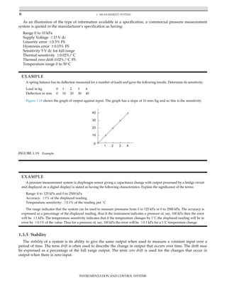 As an illustration of the type of information available in a specification, a commercial pressure measurement
system is quoted in the manufacturer’s specification as having:
Range 0 to 10 kPa
Supply Voltage 615 V dc
Linearity error 60.5% FS
Hysteresis error 60.15% FS
Sensitivity 5 V dc for full range
Thermal sensitivity 60.02%/
C
Thermal zero drift 0.02%/
C FS
Temperature range 0 to 50
C
EXAMPLE
A spring balance has its deflection measured for a number of loads and gave the following results. Determine its sensitivity.
Load in kg 0 1 2 3 4
Deflection in mm 0 10 20 30 40
Figure 1.19 shows the graph of output against input. The graph has a slope of 10 mm/kg and so this is the sensitivity.
EXAMPLE
A pressure measurement system (a diaphragm sensor giving a capacitance change with output processed by a bridge circuit
and displayed on a digital display) is stated as having the following characteristics. Explain the significance of the terms:
Range: 0 to 125 kPa and 0 to 2500 kPa
Accuracy: 61% of the displayed reading
Temperature sensitivity: 60.1% of the reading per 
C
The range indicates that the system can be used to measure pressures from 0 to 125 kPa or 0 to 2500 kPa. The accuracy is
expressed as a percentage of the displayed reading, thus if the instrument indicates a pressure of, say, 100 kPa then the error
will be 61 kPa. The temperature sensitivity indicates that if the temperature changes by 1
C the displayed reading will be in
error by 60.1% of the value. Thus for a pressure of, say, 100 kPa the error will be 60.1 kPa for a 1
C temperature change.
1.3.5 Stability
The stability of a system is its ability to give the same output when used to measure a constant input over a
period of time. The term drift is often used to describe the change in output that occurs over time. The drift may
be expressed as a percentage of the full range output. The term zero drift is used for the changes that occur in
output when there is zero input.
0
10
20
30
40
1 2 3 4
FIGURE 1.19 Example.
8 1. MEASUREMENT SYSTEMS
INSTRUMENTATION AND CONTROL SYSTEMS
 