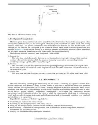 1.3.6 Dynamic Characteristics
The terms given above refer to what can be termed the static characteristics. These are the values given when
steady-state conditions occur, i.e. the values given when the system or element has settled down after having
received some input. The dynamic characteristics refer to the behaviour between the time that the input value
changes and the time that the value given by the system or element settles down to the steady-state value. For
example, Figure 1.20 shows how the reading of an analogue ammeter might change when the current is switched
on. The meter pointer oscillates before settling down to give the steady-state reading.
The following are terms commonly used for dynamic characteristics.
1. Response time
This is the time which elapses after the input to a system or element is abruptly increased from zero to a
constant value up to the point at which the system or element gives an output corresponding to some
specified percentage, e.g. 95%, of the value of the input.
2. Rise time
This is the time taken for the output to rise to some specified percentage of the steady-state output. Often
the rise time refers to the time taken for the output to rise from 10% of the steady-state value to 90% or 95% of
the steady-state value.
3. Settling time
This is the time taken for the output to settle to within some percentage, e.g. 2%, of the steady-state value.
1.4 DEPENDABILITY
The term dependability (see the paper Dependability and Its Threats: A Taxonomy by Algurdis Avizienis, Jean-
Claude Laprie and Brian Randell freely available on-line) is here used to describe the ability of a system to
deliver a service that can be trusted, service being a system’s behaviour as perceived by the user. Other defini-
tions that have been used for dependability include the ISO definition as availability performance and its influ-
encing factors, namely reliability performance, maintainability, performance and maintenance support
performance. An IEC definition involves the extent to which the system can be relied upon to perform exclu-
sively and correctly the system tasks under defined operational and environmental conditions over a defined
period of time or at a given time.
Dependability encompasses the following attributes:
• Availability, i.e. readiness for correct service;
• Reliability, i.e. the ability to continue with correct service;
• Safety, i.e. the ability to deliver a service which is safe to the user and the environment;
• Maintainability, i.e. the ability to undergo repairs such as the removal of faulty components, preventive
maintenance and modifications; and
• Integrity, i.e. the absence of improper system alterations.
Steady-state
reading
0 Time
Meter
reading
FIGURE 1.20 Oscillations of a meter reading.
9
1.4 DEPENDABILITY
INSTRUMENTATION AND CONTROL SYSTEMS
 