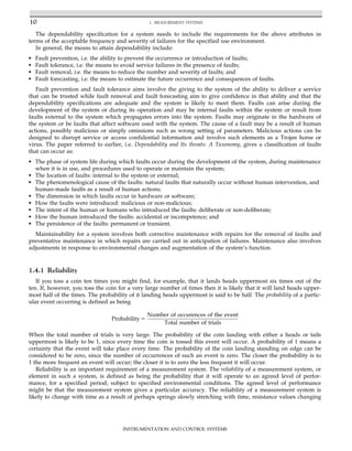The dependability specification for a system needs to include the requirements for the above attributes in
terms of the acceptable frequency and severity of failures for the specified use environment.
In general, the means to attain dependability include:
• Fault prevention, i.e. the ability to prevent the occurrence or introduction of faults;
• Fault tolerance, i.e. the means to avoid service failures in the presence of faults;
• Fault removal, i.e. the means to reduce the number and severity of faults; and
• Fault forecasting, i.e. the means to estimate the future occurrence and consequences of faults.
Fault prevention and fault tolerance aims involve the giving to the system of the ability to deliver a service
that can be trusted while fault removal and fault forecasting aim to give confidence in that ability and that the
dependability specifications are adequate and the system is likely to meet them. Faults can arise during the
development of the system or during its operation and may be internal faults within the system or result from
faults external to the system which propagates errors into the system. Faults may originate in the hardware of
the system or be faults that affect software used with the system. The cause of a fault may be a result of human
actions, possibly malicious or simply omissions such as wrong setting of parameters. Malicious actions can be
designed to disrupt service or access confidential information and involve such elements as a Trojan horse or
virus. The paper referred to earlier, i.e. Dependability and Its threats: A Taxonomy, gives a classification of faults
that can occur as:
• The phase of system life during which faults occur during the development of the system, during maintenance
when it is in use, and procedures used to operate or maintain the system;
• The location of faults: internal to the system or external;
• The phenomenological cause of the faults: natural faults that naturally occur without human intervention, and
human-made faults as a result of human actions;
• The dimension in which faults occur in hardware or software;
• How the faults were introduced: malicious or non-malicious;
• The intent of the human or humans who introduced the faults: deliberate or non-deliberate;
• How the human introduced the faults: accidental or incompetence; and
• The persistence of the faults: permanent or transient.
Maintainability for a system involves both corrective maintenance with repairs for the removal of faults and
preventative maintenance in which repairs are carried out in anticipation of failures. Maintenance also involves
adjustments in response to environmental changes and augmentation of the system’s function.
1.4.1 Reliability
If you toss a coin ten times you might find, for example, that it lands heads uppermost six times out of the
ten. If, however, you toss the coin for a very large number of times then it is likely that it will land heads upper-
most half of the times. The probability of it landing heads uppermost is said to be half. The probability of a partic-
ular event occurring is defined as being
Probability 5
Number of occurences of the event
Total number of trials
When the total number of trials is very large. The probability of the coin landing with either a heads or tails
uppermost is likely to be 1, since every time the coin is tossed this event will occur. A probability of 1 means a
certainty that the event will take place every time. The probability of the coin landing standing on edge can be
considered to be zero, since the number of occurrences of such an event is zero. The closer the probability is to
1 the more frequent an event will occur; the closer it is to zero the less frequent it will occur.
Reliability is an important requirement of a measurement system. The reliability of a measurement system, or
element in such a system, is defined as being the probability that it will operate to an agreed level of perfor-
mance, for a specified period, subject to specified environmental conditions. The agreed level of performance
might be that the measurement system gives a particular accuracy. The reliability of a measurement system is
likely to change with time as a result of perhaps springs slowly stretching with time, resistance values changing
10 1. MEASUREMENT SYSTEMS
INSTRUMENTATION AND CONTROL SYSTEMS
 