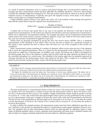 as a result of moisture absorption, wear on contacts and general damage due to environmental conditions. For
example, just after a measurement system has been calibrated, the reliability should be 1. However, after perhaps
6 months the reliability might have dropped to 0.7. Thus the system cannot then be relied on to always give the
required accuracy of measurement, it typically only gives the required accuracy seven times in ten measure-
ments, seventy times in a hundred measurements.
A high reliability system will have a low failure rate. Failure rate is the number of times during some period of
time that the system fails to meet the required level of performance, i.e.:
Failure rate 5
Number of failures
Number of systems observed 3 Time observed
A failure rate of 0.4 per year means that in one year, if ten systems are observed, 4 will fail to meet the
required level of performance. If 100 systems are observed, 40 will fail to meet the required level of performance.
Failure rate is affected by environmental conditions. For example, the failure rate for a temperature measurement
system used in hot, dusty, humid, corrosive conditions might be 1.2 per year, while for the same system used in
dry, cool, non-corrosive environment it might be 0.3 per year.
Failure rates are generally quantified by giving the mean time between failures (MTBF). This is a statistical
representation of the reliability in that while it does not give the time to failure for a particular example of
the system it does represent the time to failure when the times for a lot of the examples of that system are
considered.
With a measurement system consisting of a number of elements, failure occurs when just one of the elements
fails to reach the required performance. Thus in a system for the measurement of the temperature of a fluid in
some plant we might have a thermocouple, an amplifier, and a meter. The failure rate is likely to be highest for
the thermocouple since that is the element in contact with the fluid while the other elements are likely to be in
the controlled atmosphere of a control room. The reliability of the system might thus be markedly improved by
choosing materials for the thermocouple which resist attack by the fluid. Thus it might be in a stainless steel
sheath to prevent fluid coming into direct contact with the thermocouple wires.
EXAMPLE
The failure rate for a pressure measurement system used in factory A is found to be 1.0 per year while the system used
in factory B is 3.0 per year. Which factory has the most reliable pressure measurement system?
The higher the reliability the lower the failure rate. Thus factory A has the more reliable system. The failure rate of
1.0 per year means that if 100 instruments are checked over a period of a year, 100 failures will be found, i.e. on average
each instrument is failing once. The failure rate of 3.0 means that if 100 instruments are checked over a period of a year,
300 failures will be found, i.e. instruments are failing more than once in the year.
1.5 REQUIREMENTS
The main requirement of a measurement system is fitness for purpose. This means that if, for example, a length
of a product has to be measured to a certain accuracy that the measurement system is able to be used to carry
out such a measurement to that accuracy. For example, a length measurement system might be quoted as having
an accuracy of 61 mm. This would mean that all the length values it gives are only guaranteed to this accuracy,
e.g. for a measurement which gave a length of 120 mm the actual value could only be guaranteed to be between
119 and 121 mm. If the requirement is that the length can be measured to an accuracy of 61 mm then the system
is fit for that purpose. If, however, the criterion is for a system with an accuracy of 60.5 mm then the system is
not fit for that purpose.
In order to deliver the required accuracy, the measurement system must have been calibrated to give that accu-
racy. Calibration is the process of comparing the output of a measurement system against standards of known accu-
racy. The standards may be other measurement systems which are kept specially for calibration duties or some
means of defining standard values. In many companies some instruments and items such as standard resistors and
cells are kept in a company standards department and used solely for calibration purposes.
11
1.5 REQUIREMENTS
INSTRUMENTATION AND CONTROL SYSTEMS
 