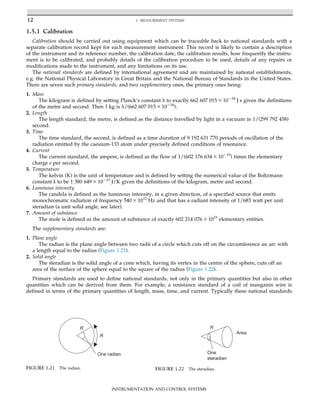 1.5.1 Calibration
Calibration should be carried out using equipment which can be traceable back to national standards with a
separate calibration record kept for each measurement instrument. This record is likely to contain a description
of the instrument and its reference number, the calibration date, the calibration results, how frequently the instru-
ment is to be calibrated, and probably details of the calibration procedure to be used, details of any repairs or
modifications made to the instrument, and any limitations on its use.
The national standards are defined by international agreement and are maintained by national establishments,
e.g. the National Physical Laboratory in Great Britain and the National Bureau of Standards in the United States.
There are seven such primary standards, and two supplementary ones, the primary ones being:
1. Mass
The kilogram is defined by setting Planck’s constant h to exactly 662 607 015 3 10234
J s given the definitions
of the metre and second. Then 1 kg is h/(662 607 015 3 10234
).
2. Length
The length standard, the metre, is defined as the distance travelled by light in a vacuum in 1/(299 792 458)
second.
3. Time
The time standard, the second, is defined as a time duration of 9 192 631 770 periods of oscillation of the
radiation emitted by the caesium-133 atom under precisely defined conditions of resonance.
4. Current
The current standard, the ampere, is defined as the flow of 1/(602 176 634 3 10219
) times the elementary
charge e per second.
5. Temperature
The kelvin (K) is the unit of temperature and is defined by setting the numerical value of the Boltzmann
constant k to be 1 380 649 3 10223
J/K given the definitions of the kilogram, metre and second.
6. Luminous intensity
The candela is defined as the luminous intensity, in a given direction, of a specified source that emits
monochromatic radiation of frequency 540 3 1012
Hz and that has a radiant intensity of 1/683 watt per unit
steradian (a unit solid angle, see later).
7. Amount of substance
The mole is defined as the amount of substance of exactly 602 214 076 3 1023
elementary entities.
The supplementary standards are:
1. Plane angle
The radian is the plane angle between two radii of a circle which cuts off on the circumference an arc with
a length equal to the radius (Figure 1.21).
2. Solid angle
The steradian is the solid angle of a cone which, having its vertex in the centre of the sphere, cuts off an
area of the surface of the sphere equal to the square of the radius (Figure 1.22).
Primary standards are used to define national standards, not only in the primary quantities but also in other
quantities which can be derived from them. For example, a resistance standard of a coil of manganin wire is
defined in terms of the primary quantities of length, mass, time, and current. Typically these national standards
R
R
One radian
FIGURE 1.21 The radian.
R
Area
One
steradian
FIGURE 1.22 The steradian.
12 1. MEASUREMENT SYSTEMS
INSTRUMENTATION AND CONTROL SYSTEMS
 