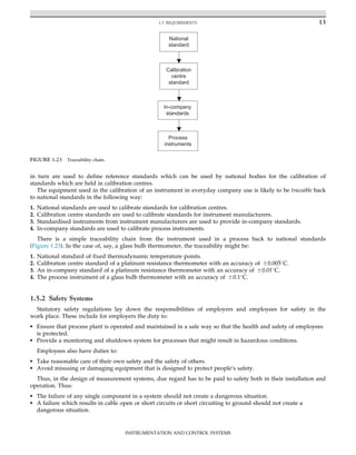 in turn are used to define reference standards which can be used by national bodies for the calibration of
standards which are held in calibration centres.
The equipment used in the calibration of an instrument in everyday company use is likely to be traceable back
to national standards in the following way:
1. National standards are used to calibrate standards for calibration centres.
2. Calibration centre standards are used to calibrate standards for instrument manufacturers.
3. Standardised instruments from instrument manufacturers are used to provide in-company standards.
4. In-company standards are used to calibrate process instruments.
There is a simple traceability chain from the instrument used in a process back to national standards
(Figure 1.23). In the case of, say, a glass bulb thermometer, the traceability might be:
1. National standard of fixed thermodynamic temperature points.
2. Calibration centre standard of a platinum resistance thermometer with an accuracy of 60.005
C.
3. An in-company standard of a platinum resistance thermometer with an accuracy of 60.01
C.
4. The process instrument of a glass bulb thermometer with an accuracy of 60.1
C.
1.5.2 Safety Systems
Statutory safety regulations lay down the responsibilities of employers and employees for safety in the
work place. These include for employers the duty to:
• Ensure that process plant is operated and maintained in a safe way so that the health and safety of employees
is protected.
• Provide a monitoring and shutdown system for processes that might result in hazardous conditions.
Employees also have duties to:
• Take reasonable care of their own safety and the safety of others.
• Avoid misusing or damaging equipment that is designed to protect people’s safety.
Thus, in the design of measurement systems, due regard has to be paid to safety both in their installation and
operation. Thus:
• The failure of any single component in a system should not create a dangerous situation.
• A failure which results in cable open or short circuits or short circuiting to ground should not create a
dangerous situation.
National
standard
Calibration
centre
standard
In-company
standards
Process
instruments
FIGURE 1.23 Traceability chain.
13
1.5 REQUIREMENTS
INSTRUMENTATION AND CONTROL SYSTEMS
 