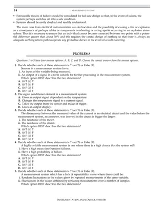 • Foreseeable modes of failure should be considered for fail-safe design so that, in the event of failure, the
system perhaps switches off into a safe condition.
• Systems should be easily checked and readily understood.
The main risks from electrical instrumentation are electrocution and the possibility of causing a fire or explosion
as a consequence of perhaps cables or components overheating or arcing sparks occurring in an explosive atmo-
sphere. Thus it is necessary to ensure that an individual cannot become connected between two points with a poten-
tial difference greater than about 30 V and this requires the careful design of earthing so that there is always an
adequate earthing return path to operate any protective device in the event of a fault occurring.
PROBLEMS
Questions 1 to 5 have four answer options: A. B, C, and D. Choose the correct answer from the answer options.
1. Decide whether each of these statements is True (T) or False (F).
Sensors in a measurement system have:
i. An input of the variable being measured.
ii. An output of a signal in a form suitable for further processing in the measurement system.
Which option BEST describes the two statements?
A. (i) T (ii) T
B. (i) T (ii) F
C. (i) F (ii) T
D. (i) F (ii) F
2. The signal conditioner element in a measurement system:
A. Gives an output signal dependent on the temperature.
B. Changes the temperature signal to a current signal.
C. Takes the output from the sensor and makes it bigger.
D. Gives an output display.
3. Decide whether each of these statements is True (T) or False (F).
The discrepancy between the measured value of the current in an electrical circuit and the value before the
measurement system, an ammeter, was inserted in the circuit is bigger the larger:
i. The resistance of the meter.
ii. The resistance of the circuit.
Which option BEST describes the two statements?
A. (i) T (ii) T
B. (i) T (ii) F
C. (i) F (ii) T
D. (i) F (ii) F
4. Decide whether each of these statements is True (T) or False (F).
A highly reliable measurement system is one where there is a high chance that the system will:
i. Have a high mean time between failures.
ii. Have a high probability of failure.
Which option BEST describes the two statements?
A. (i) T (ii) T
B. (i) T (ii) F
C. (i) F (ii) T
D. (i) F (ii) F
5. Decide whether each of these statements is True (T) or False (F).
A measurement system which has a lack of repeatability is one where there could be:
i. Random fluctuations in the values given by repeated measurements of the same variable.
ii. Fluctuations in the values obtained by repeating measurements over a number of samples.
Which option BEST describes the two statements?
14 1. MEASUREMENT SYSTEMS
INSTRUMENTATION AND CONTROL SYSTEMS
 
