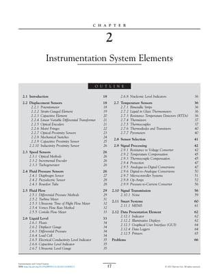 C H A P T E R
2
Instrumentation System Elements
O U T L I N E
2.1 Introduction 18
2.2 Displacement Sensors 18
2.2.1 Potentiometer 18
2.2.2 Strain-Gauged Element 19
2.2.3 Capacitive Element 20
2.2.4 Linear Variable Differential Transformer 21
2.2.5 Optical Encoders 21
2.2.6 Moiré Fringes 22
2.2.7 Optical Proximity Sensors 23
2.2.8 Mechanical Switches 24
2.2.9 Capacitive Proximity Sensor 25
2.2.10 Inductivity Proximity Sensor 26
2.3 Speed Sensors 26
2.3.1 Optical Methods 26
2.3.2 Incremental Encoder 26
2.3.3 Tachogenerator 26
2.4 Fluid Pressure Sensors 26
2.4.1 Diaphragm Sensor 27
2.4.2 Piezoelectric Sensor 28
2.4.3 Bourdon Tube 28
2.5 Fluid Flow 29
2.5.1 Differential Pressure Methods 29
2.5.2 Turbine Meter 31
2.5.3 Ultrasonic Time of Flight Flow Meter 32
2.5.4 Vortex Flow Rate Method 32
2.5.5 Coriolis Flow Meter 33
2.6 Liquid Level 33
2.6.1 Floats 34
2.6.2 Displacer Gauge 34
2.6.3 Differential Pressure 34
2.6.4 Load Cell 34
2.6.5 Electrical Conductivity Level Indicator 35
2.6.6 Capacitive Level Indicator 35
2.6.7 Ultrasonic Level Gauge 35
2.6.8 Nucleonic Level Indicators 36
2.7 Temperature Sensors 36
2.7.1 Bimetallic Strips 36
2.7.2 Liquid in Glass Thermometers 36
2.7.3 Resistance Temperature Detectors (RTDs) 36
2.7.4 Thermistors 37
2.7.5 Thermocouples 37
2.7.6 Thermodiodes and Transistors 40
2.7.7 Pyrometers 40
2.8 Sensor Selection 41
2.9 Signal Processing 42
2.9.1 Resistance to Voltage Converter 42
2.9.2 Temperature Compensation 45
2.9.3 Thermocouple Compensation 45
2.9.4 Protection 47
2.9.5 Analogue-to-Digital Conversions 47
2.9.6 Digital-to-Analogue Conversions 50
2.9.7 Microcontroller Systems 51
2.9.8 Op-Amps 52
2.9.9 Pressure-to-Current Converter 56
2.10 Signal Transmission 56
2.10.1 Noise 59
2.11 Smart Systems 60
2.11.1 MEMS 61
2.12 Data Presentation Element 62
2.12.1 Indicator 62
2.12.2 Illuminative Displays 62
2.12.3 Graphical User Interface (GUI) 64
2.12.4 Data Loggers 64
2.12.5 Printers 65
Problems 66
17
Instrumentation and Control Systems.
DOI: http://dx.doi.org/10.1016/B978-0-12-823471-6.00002-2 © 2021 Elsevier Ltd. All rights reserved.
 