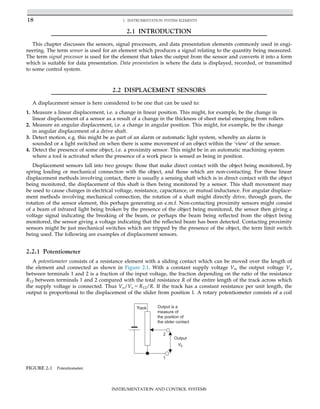 2.1 INTRODUCTION
This chapter discusses the sensors, signal processors, and data presentation elements commonly used in engi-
neering. The term sensor is used for an element which produces a signal relating to the quantity being measured.
The term signal processor is used for the element that takes the output from the sensor and converts it into a form
which is suitable for data presentation. Data presentation is where the data is displayed, recorded, or transmitted
to some control system.
2.2 DISPLACEMENT SENSORS
A displacement sensor is here considered to be one that can be used to:
1. Measure a linear displacement, i.e. a change in linear position. This might, for example, be the change in
linear displacement of a sensor as a result of a change in the thickness of sheet metal emerging from rollers.
2. Measure an angular displacement, i.e. a change in angular position. This might, for example, be the change
in angular displacement of a drive shaft.
3. Detect motion, e.g. this might be as part of an alarm or automatic light system, whereby an alarm is
sounded or a light switched on when there is some movement of an object within the ‘view’ of the sensor.
4. Detect the presence of some object, i.e. a proximity sensor. This might be in an automatic machining system
where a tool is activated when the presence of a work piece is sensed as being in position.
Displacement sensors fall into two groups: those that make direct contact with the object being monitored, by
spring loading or mechanical connection with the object, and those which are non-contacting. For those linear
displacement methods involving contact, there is usually a sensing shaft which is in direct contact with the object
being monitored, the displacement of this shaft is then being monitored by a sensor. This shaft movement may
be used to cause changes in electrical voltage, resistance, capacitance, or mutual inductance. For angular displace-
ment methods involving mechanical connection, the rotation of a shaft might directly drive, through gears, the
rotation of the sensor element, this perhaps generating an e.m.f. Non-contacting proximity sensors might consist
of a beam of infrared light being broken by the presence of the object being monitored, the sensor then giving a
voltage signal indicating the breaking of the beam, or perhaps the beam being reflected from the object being
monitored, the sensor giving a voltage indicating that the reflected beam has been detected. Contacting proximity
sensors might be just mechanical switches which are tripped by the presence of the object, the term limit switch
being used. The following are examples of displacement sensors.
2.2.1 Potentiometer
A potentiometer consists of a resistance element with a sliding contact which can be moved over the length of
the element and connected as shown in Figure 2.1. With a constant supply voltage Vs, the output voltage Vo
between terminals 1 and 2 is a fraction of the input voltage, the fraction depending on the ratio of the resistance
R12 between terminals 1 and 2 compared with the total resistance R of the entire length of the track across which
the supply voltage is connected. Thus Vo/Vs 5 R12/R. If the track has a constant resistance per unit length, the
output is proportional to the displacement of the slider from position 1. A rotary potentiometer consists of a coil
1
2
Track
Output
V0
Output is a
measure of
the position of
the slider contact
FIGURE 2.1 Potentiometer.
18 2. INSTRUMENTATION SYSTEM ELEMENTS
INSTRUMENTATION AND CONTROL SYSTEMS
 