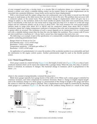 of wire wrapped round into a circular track, or a circular film of conductive plastic or a ceramicmetal mix
termed a cermet, over which a rotatable sliding contact can be rotated. Hence an angular displacement can be
converted into a potential difference. Linear tracks can be used for linear displacements.
With a wire-wound track the output voltage does not continuously vary as the slider is moved over the track
but goes in small jumps as the slider moves from one turn of wire to the next. This problem does not occur with
a conductive plastic or the cermet track. Thus, the smallest change in displacement which will give rise to a
change in output, i.e. the resolution, tends to be much smaller for plastic tracks than wire-wound tracks. Errors
due to non-linearity of the track for wire tracks tend to range from less than 0.1% to about 1% of the full range
output and for conductive plastics can be as low as about 0.05%. The track resistance for wire-wound potenti-
ometers tends to range from about 20 Ω to 200 kΩ and for conductive plastic from about 500 Ω to 80 kΩ.
Conductive plastic has a higher temperature coefficient of resistance than wire and so temperature changes have
a greater effect on accuracy. The resolution of such a sensor depends on its construction. If it is a wire-wound
coil with a rotatable sliding contact then the finer the wire the higher the resolution. Thus a sensor with 25 turns
per mm would have a resolution of 640 μm. Such a sensor has a fast response time and a low cost.
The following is an example of part of the specification of a commercially available displacement sensor using
a plastic conducting potentiometer track:
Ranges from 0 to 10 mm to 0 to 2 m
Non-linearity error 60.1% of full range
Resolution 60.02% of full range
Temperature sensitivity 6120 parts per million/
C
Resolution 60.02% of full range
An application of a potentiometer is to sense the position of the accelerator position in an automobile and feed
the information to the engine control system. Another potentiometer might be used as the throttle position
sensor.
2.2.2 Strain-Gauged Element
Strain gauges consist of a metal foil strip (Figure 2.2A), flat length of metal wire (Figure 2.2B), or a strip of semi-
conductor material which can be stuck onto surfaces like a postage stamp. When the wire, foil, strip, or semicon-
ductor is stretched, its resistance R changes. The fractional change in resistance ΔR/R is proportional to the
strain ε, i.e.:
ΔR
R
5 G
where G, the constant of proportionality, is termed the gauge factor.
Metal strain gauges typically have gauge factors of the order of 2.0. When such a strain gauge is stretched its
resistance increases, and when compressed its resistance decreases. Strain is ‘change in length/original length’
and so the resistance change of a strain gauge is a measurement of the change in length of the gauge and hence
the surface to which the strain gauge is attached. Thus a displacement sensor might be constructed by attaching
strain gauges to a cantilever (Figure 2.3), the free end of the cantilever being moved as a result of the linear
Metal
foil
Connection leads
(A)
Paper backing
Lead
Lead
Gauge wire
(B)
FIGURE 2.2 Strain gauges.
Displacement
Strain gauges
FIGURE 2.3 Strain-gauged cantilever.
19
2.2 DISPLACEMENT SENSORS
INSTRUMENTATION AND CONTROL SYSTEMS
 
