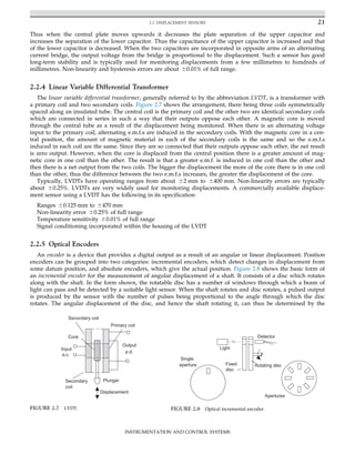 Thus when the central plate moves upwards it decreases the plate separation of the upper capacitor and
increases the separation of the lower capacitor. Thus the capacitance of the upper capacitor is increased and that
of the lower capacitor is decreased. When the two capacitors are incorporated in opposite arms of an alternating
current bridge, the output voltage from the bridge is proportional to the displacement. Such a sensor has good
long-term stability and is typically used for monitoring displacements from a few millimetres to hundreds of
millimetres. Non-linearity and hysteresis errors are about 60.01% of full range.
2.2.4 Linear Variable Differential Transformer
The linear variable differential transformer, generally referred to by the abbreviation LVDT, is a transformer with
a primary coil and two secondary coils. Figure 2.7 shows the arrangement, there being three coils symmetrically
spaced along an insulated tube. The central coil is the primary coil and the other two are identical secondary coils
which are connected in series in such a way that their outputs oppose each other. A magnetic core is moved
through the central tube as a result of the displacement being monitored. When there is an alternating voltage
input to the primary coil, alternating e.m.f.s are induced in the secondary coils. With the magnetic core in a cen-
tral position, the amount of magnetic material in each of the secondary coils is the same and so the e.m.f.s
induced in each coil are the same. Since they are so connected that their outputs oppose each other, the net result
is zero output. However, when the core is displaced from the central position there is a greater amount of mag-
netic core in one coil than the other. The result is that a greater e.m.f. is induced in one coil than the other and
then there is a net output from the two coils. The bigger the displacement the more of the core there is in one coil
than the other, thus the difference between the two e.m.f.s increases, the greater the displacement of the core.
Typically, LVDTs have operating ranges from about 62 mm to 6400 mm. Non-linearity errors are typically
about 60.25%. LVDTs are very widely used for monitoring displacements. A commercially available displace-
ment sensor using a LVDT has the following in its specification:
Ranges 60.125 mm to 6470 mm
Non-linearity error 60.25% of full range
Temperature sensitivity 60.01% of full range
Signal conditioning incorporated within the housing of the LVDT
2.2.5 Optical Encoders
An encoder is a device that provides a digital output as a result of an angular or linear displacement. Position
encoders can be grouped into two categories: incremental encoders, which detect changes in displacement from
some datum position, and absolute encoders, which give the actual position. Figure 2.8 shows the basic form of
an incremental encoder for the measurement of angular displacement of a shaft. It consists of a disc which rotates
along with the shaft. In the form shown, the rotatable disc has a number of windows through which a beam of
light can pass and be detected by a suitable light sensor. When the shaft rotates and disc rotates, a pulsed output
is produced by the sensor with the number of pulses being proportional to the angle through which the disc
rotates. The angular displacement of the disc, and hence the shaft rotating it, can thus be determined by the
Displacement
Plunger
Output
p.d.
Secondary coil
Primary coil
Input
a.c.
Secondary
coil
Core
FIGURE 2.7 LVDT.
Light
Detector
Rotating disc
Fixed
disc
Apertures
Single
aperture
FIGURE 2.8 Optical incremental encoder.
21
2.2 DISPLACEMENT SENSORS
INSTRUMENTATION AND CONTROL SYSTEMS
 