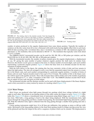 number of pulses produced in the angular displacement from some datum position. Typically the number of
windows on the disc varies from 60 to over a thousand with multi-tracks having slightly offset slots in each track.
With 60 slots occurring with 1 revolution then, since 1 revolution is a rotation of 360
, the minimum angular dis-
placement, i.e. the resolution, that can be detected is 360/60 5 6
. The resolution thus typically varies from about
6
to 0.3
or better.
The OMRON E6A2-C incremental encoder can be used for 100, 200, 300, or 500 pulses per rotation, and the
E6A2-CS3E for 10, 20, 60, 1001, 200, 300, 360, or 500 pules per rotation.
With the incremental encoder, the number of pulses counted gives the angular displacement, a displacement
of, say, 50
giving the same number of pulses whatever angular position the shaft starts its rotation from.
However, the absolute encoder gives an output in the form of a binary number of several digits, each such number
representing a particular angular position. Figure 2.9 shows the basic form of an absolute encoder for the mea-
surement of angular position.
With the form shown in the figure, the rotating disc has four concentric circles of slots and four sensors to
detect the light pulses. The slots are arranged in such a way that the sequential output from the sensors is a num-
ber in the binary code, each such number corresponding to a particular angular position. A number of forms of
binary code are used. Typical encoders tend to have up to 10 or 12 tracks. The number of bits in the binary num-
ber will be equal to the number of tracks. Thus with 10 tracks there will be 10 bits and so the number of positions
that can be detected is 210
, i.e. 1024, a resolution of 360/1024 5 0.35
. The OMRON absolute encoder E6CP-AG3C
has an output of Gray code and gives an 8-bit output.
The incremental encoder and the absolute encoder can be used with linear displacements if the linear displace-
ment is first converted to a rotary motion by means of a tracking wheel (Figure 2.10).
2.2.6 Moiré Fringes
Moiré fringes are produced when light passes through two gratings which have rulings inclined at a slight
angle to each other. Movement of one grating relative to the other causes the fringes to move. Figure 2.11A illus-
trates this. Figure 2.11B shows a transmission form of instrument using Moiré fringes and Figure 2.11C a reflec-
tion form. With both, a long grating is fixed to the object being displaced. With the transmission form, light
passes through the long grating and then a smaller fixed grating, the transmitted light being detected by a photo-
cell. With the reflection form, light is reflected from the long grating through a smaller fixed grating and onto a
photocell.
Coarse grating instruments might have 10 to 40 lines per millimetre, fine gratings as many as 400 per milli-
metre. Movement of the long grating relative to the fixed short grating results in fringes moving across the view
of the photocell and thus the output of the cell is a sequence of pulses which can be counted. The displacement is
0001
0010
0011
0100
0101
0110
0111
1000
1001
1010
1011
1100
1101
1110
1111 0000
Light
Bank of
four detectors
Apertures through
which light
can pass
Each arc
has a unique
set of apertures
The output
from the 4
detectors
depends on
the position
of the disc
FIGURE 2.9 The rotating wheel of the absolute encoder. Note that though the
normal form of binary code is shown in the figure, in practice a modified form of
binary code called the Gray code is generally used. This code, unlike normal binary,
has only one bit changing in moving from one number to the next. Thus we have the
sequence 0000, 0001, 0011, 0010, 0011, 0111, 0101, 0100, 1100, 1101, 1111.
Tracking wheel
Lateral displacement
Rotational
displacement
FIGURE 2.10 Tracking wheel.
22 2. INSTRUMENTATION SYSTEM ELEMENTS
INSTRUMENTATION AND CONTROL SYSTEMS
 