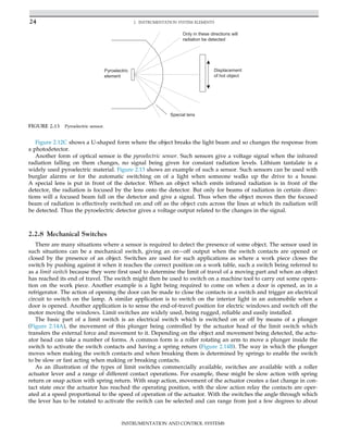 Figure 2.12C shows a U-shaped form where the object breaks the light beam and so changes the response from
a photodetector.
Another form of optical sensor is the pyroelectric sensor. Such sensors give a voltage signal when the infrared
radiation falling on them changes, no signal being given for constant radiation levels. Lithium tantalate is a
widely used pyroelectric material. Figure 2.13 shows an example of such a sensor. Such sensors can be used with
burglar alarms or for the automatic switching on of a light when someone walks up the drive to a house.
A special lens is put in front of the detector. When an object which emits infrared radiation is in front of the
detector, the radiation is focused by the lens onto the detector. But only for beams of radiation in certain direc-
tions will a focused beam fall on the detector and give a signal. Thus when the object moves then the focused
beam of radiation is effectively switched on and off as the object cuts across the lines at which its radiation will
be detected. Thus the pyroelectric detector gives a voltage output related to the changes in the signal.
2.2.8 Mechanical Switches
There are many situations where a sensor is required to detect the presence of some object. The sensor used in
such situations can be a mechanical switch, giving an onoff output when the switch contacts are opened or
closed by the presence of an object. Switches are used for such applications as where a work piece closes the
switch by pushing against it when it reaches the correct position on a work table, such a switch being referred to
as a limit switch because they were first used to determine the limit of travel of a moving part and when an object
has reached its end of travel. The switch might then be used to switch on a machine tool to carry out some opera-
tion on the work piece. Another example is a light being required to come on when a door is opened, as in a
refrigerator. The action of opening the door can be made to close the contacts in a switch and trigger an electrical
circuit to switch on the lamp. A similar application is to switch on the interior light in an automobile when a
door is opened. Another application is to sense the end-of-travel position for electric windows and switch off the
motor moving the windows. Limit switches are widely used, being rugged, reliable and easily installed.
The basic part of a limit switch is an electrical switch which is switched on or off by means of a plunger
(Figure 2.14A), the movement of this plunger being controlled by the actuator head of the limit switch which
transfers the external force and movement to it. Depending on the object and movement being detected, the actu-
ator head can take a number of forms. A common form is a roller rotating an arm to move a plunger inside the
switch to activate the switch contacts and having a spring return (Figure 2.14B). The way in which the plunger
moves when making the switch contacts and when breaking them is determined by springs to enable the switch
to be slow or fast acting when making or breaking contacts.
As an illustration of the types of limit switches commercially available, switches are available with a roller
actuator lever and a range of different contact operations. For example, these might be slow action with spring
return or snap action with spring return. With snap action, movement of the actuator creates a fast change in con-
tact state once the actuator has reached the operating position, with the slow action relay the contacts are oper-
ated at a speed proportional to the speed of operation of the actuator. With the switches the angle through which
the lever has to be rotated to activate the switch can be selected and can range from just a few degrees to about
Pyroelectric
element
Displacement
of hot object
Special lens
Only in these directions will
radiation be detected
FIGURE 2.13 Pyroelectric sensor.
24 2. INSTRUMENTATION SYSTEM ELEMENTS
INSTRUMENTATION AND CONTROL SYSTEMS
 