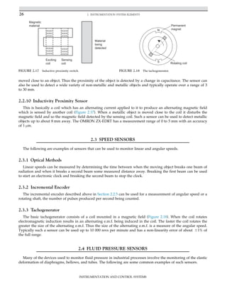 moved close to an object. Thus the proximity of the object is detected by a change in capacitance. The sensor can
also be used to detect a wide variety of non-metallic and metallic objects and typically operate over a range of 3
to 30 mm.
2.2.10 Inductivity Proximity Sensor
This is basically a coil which has an alternating current applied to it to produce an alternating magnetic field
which is sensed by another coil (Figure 2.17). When a metallic object is moved close to the coil it disturbs the
magnetic field and so the magnetic field detected by the sensing coil. Such a sensor can be used to detect metallic
objects up to about 8 mm away. The OMRON ZX-EDRT has a measurement range of 0 to 5 mm with an accuracy
of 1 μm.
2.3 SPEED SENSORS
The following are examples of sensors that can be used to monitor linear and angular speeds.
2.3.1 Optical Methods
Linear speeds can be measured by determining the time between when the moving object breaks one beam of
radiation and when it breaks a second beam some measured distance away. Breaking the first beam can be used
to start an electronic clock and breaking the second beam to stop the clock.
2.3.2 Incremental Encoder
The incremental encoder described above in Section 2.2.5 can be used for a measurement of angular speed or a
rotating shaft, the number of pulses produced per second being counted.
2.3.3 Tachogenerator
The basic tachogenerator consists of a coil mounted in a magnetic field (Figure 2.18). When the coil rotates
electromagnetic induction results in an alternating e.m.f. being induced in the coil. The faster the coil rotates the
greater the size of the alternating e.m.f. Thus the size of the alternating e.m.f. is a measure of the angular speed.
Typically such a sensor can be used up to 10 000 revs per minute and has a non-linearity error of about 61% of
the full range.
2.4 FLUID PRESSURE SENSORS
Many of the devices used to monitor fluid pressure in industrial processes involve the monitoring of the elastic
deformation of diaphragms, bellows, and tubes. The following are some common examples of such sensors.
Exciting
coil
Sensing
coil
Material
being
detected
Magnetic
material
FIGURE 2.17 Inductive proximity switch.
N
S
Permanent
magnet
Rotating coil
FIGURE 2.18 The tachogenerator.
26 2. INSTRUMENTATION SYSTEM ELEMENTS
INSTRUMENTATION AND CONTROL SYSTEMS
 