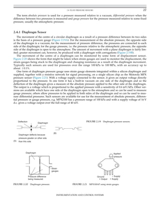 The term absolute pressure is used for a pressure measured relative to a vacuum, differential pressure when the
difference between two pressures is measured and gauge pressure for the pressure measured relative to some fixed
pressure, usually the atmospheric pressure.
2.4.1 Diaphragm Sensor
The movement of the centre of a circular diaphragm as a result of a pressure difference between its two sides
is the basis of a pressure gauge (Figure 2.19A). For the measurement of the absolute pressure, the opposite side
of the diaphragm is a vacuum; for the measurement of pressure difference, the pressures are connected to each
side of the diaphragm; for the gauge pressure, i.e. the pressure relative to the atmospheric pressure, the opposite
side of the diaphragm is open to the atmosphere. The amount of movement with a plane diaphragm is fairly lim-
ited; greater movement can, however, be produced with a diaphragm with corrugations (Figure 2.19B).
The movement of the centre of a diaphragm can be monitored by some form of displacement sensor.
Figure 2.20 shows the form that might be taken when strain gauges are used to monitor the displacement, the
strain gauges being stuck to the diaphragm and changing resistance as a result of the diaphragm movement.
Typically such sensors are used for pressures over the range 100 kPa to 100 MPa, with an accuracy up to
about 60.1%.
One form of diaphragm pressure gauge uses strain gauge elements integrated within a silicon diaphragm and
supplied, together with a resistive network for signal processing, on a single silicon chip as the Motorola MPX
pressure sensor (Figure 2.21). With a voltage supply connected to the sensor, it gives an output voltage directly
proportional to the pressure. In one form it has a built-in vacuum on one side of the diaphragm and so the
deflection of the diaphragm gives a measure of the absolute pressure applied to the other side of the diaphragm.
The output is a voltage which is proportional to the applied pressure with a sensitivity of 0.6 mV/kPa. Other ver-
sions are available which have one side of the diaphragm open to the atmosphere and so can be used to measure
gauge pressure, others allow pressures to be applied to both sides of the diaphragm and so can be used to mea-
sure differential pressures. Such sensors are available for use for the measurement of absolute pressure, differen-
tial pressure or gauge pressure, e.g. MPX2100 has a pressure range of 100 kPa and with a supply voltage of 16 V
d.c. gives a voltage output over the full range of 40 mV.
Diaphragm
Diaphragm deflects because
pressure greater on other side
than this side
Deflection
(A)
(B)
FIGURE 2.19 Diaphragm pressure sensors.
Diaphragm
Pressure difference
being measured
Strain
gauges
FIGURE 2.20 Diaphragm pressure.
Ground – Supply
+ Supply
+ Output
Applied
pressure
FIGURE 2.21 MPX100AP using strain gauges.
27
2.4 FLUID PRESSURE SENSORS
INSTRUMENTATION AND CONTROL SYSTEMS
 