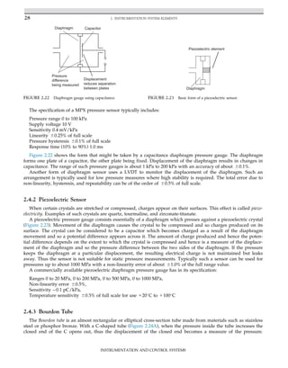 The specification of a MPX pressure sensor typically includes:
Pressure range 0 to 100 kPa
Supply voltage 10 V
Sensitivity 0.4 mV/kPa
Linearity 60.25% of full scale
Pressure hysteresis 60.1% of full scale
Response time (10% to 90%) 1.0 ms
Figure 2.22 shows the form that might be taken by a capacitance diaphragm pressure gauge. The diaphragm
forms one plate of a capacitor, the other plate being fixed. Displacement of the diaphragm results in changes in
capacitance. The range of such pressure gauges is about 1 kPa to 200 kPa with an accuracy of about 60.1%.
Another form of diaphragm sensor uses a LVDT to monitor the displacement of the diaphragm. Such an
arrangement is typically used for low pressure measures where high stability is required. The total error due to
non-linearity, hysteresis, and repeatability can be of the order of 60.5% of full scale.
2.4.2 Piezoelectric Sensor
When certain crystals are stretched or compressed, charges appear on their surfaces. This effect is called piezo-
electricity. Examples of such crystals are quartz, tourmaline, and zirconate-titanate.
A piezoelectric pressure gauge consists essentially of a diaphragm which presses against a piezoelectric crystal
(Figure 2.23). Movement of the diaphragm causes the crystal to be compressed and so charges produced on its
surface. The crystal can be considered to be a capacitor which becomes charged as a result of the diaphragm
movement and so a potential difference appears across it. The amount of charge produced and hence the poten-
tial difference depends on the extent to which the crystal is compressed and hence is a measure of the displace-
ment of the diaphragm and so the pressure difference between the two sides of the diaphragm. If the pressure
keeps the diaphragm at a particular displacement, the resulting electrical charge is not maintained but leaks
away. Thus the sensor is not suitable for static pressure measurements. Typically such a sensor can be used for
pressures up to about 1000 MPa with a non-linearity error of about 61.0% of the full range value.
A commercially available piezoelectric diaphragm pressure gauge has in its specification:
Ranges 0 to 20 MPa, 0 to 200 MPa, 0 to 500 MPa, 0 to 1000 MPa,
Non-linearity error 60.5%,
Sensitivity 0.1 pC/kPa,
Temperature sensitivity 60.5% of full scale for use 120
C to 1100
C
2.4.3 Bourdon Tube
The Bourdon tube is an almost rectangular or elliptical cross-section tube made from materials such as stainless
steel or phosphor bronze. With a C-shaped tube (Figure 2.24A), when the pressure inside the tube increases the
closed end of the C opens out, thus the displacement of the closed end becomes a measure of the pressure.
Capacitor
Diaphragm
Pressure
difference
being measured
Displacement
reduces separation
between plates
FIGURE 2.22 Diaphragm gauge using capacitance.
Diaphragm
Piezoelectric element
FIGURE 2.23 Basic form of a piezoelectric sensor.
28 2. INSTRUMENTATION SYSTEM ELEMENTS
INSTRUMENTATION AND CONTROL SYSTEMS
 