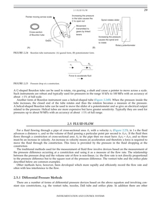 A C-shaped Bourdon tube can be used to rotate, via gearing, a shaft and cause a pointer to move across a scale.
Such instruments are robust and typically used for pressures in the range 10 kPa to 100 MPa with an accuracy of
about 61% of full scale.
Another form of Bourdon instrument uses a helical-shaped tube (Figure 2.24B). When the pressure inside the
tube increases, the closed end of the tube rotates and thus the rotation becomes a measure of the pressure.
A helical-shaped Bourdon tube can be used to move the slider of a potentiometer and so give an electrical output
related to the pressure. Helical tubes are more expensive but have greater sensitivity. Typically they are used for
pressures up to about 50 MPa with an accuracy of about 61% of full range.
2.5 FLUID FLOW
For a fluid flowing through a pipe of cross-sectional area A1 with a velocity v1 (Figure 2.25), in 1 s the fluid
advances a distance v1 and so the volume of fluid passing a particular point per second is A1v1. If the fluid then
flows through a constriction of cross-sectional area A2 in the pipe then we must have A2v2 5 A1v1 and so there
must be an increase in velocity. An increase in velocity means an acceleration and therefore a force is required to
move the fluid through the constriction. This force is provided by the pressure in the fluid dropping at the
constriction.
The traditional methods used for the measurement of fluid flow involve devices based on the measurement of
the pressure difference occurring at a constriction and using it as a measure of the flow rate. The relationship
between the pressure drop and the volume rate of flow is non-linear, i.e. the flow rate is not directly proportional
to the pressure difference but to the square root of the pressure difference. The venturi tube and the orifice plate
described below are common examples.
Other methods have, however, been developed which more rapidly and efficiently record the flow rate and
often with less interference to the flow.
2.5.1 Differential Pressure Methods
There are a number of forms of differential pressure devices based on the above equation and involving con-
stant size constrictions, e.g. the venturi tube, nozzles, Dall tube and orifice plate. In addition there are other
v1
v2
A1
A2
Force to accelerate fluid
FIGURE 2.25 Pressure drop at a constriction.
•
•
•
Pointer moving across scale
Movement
transmitted to
gears by linked
levers
Gears
Increasing the pressure
in the tube causes the
C to open out
Cross-section
of Bourdon tube
(A)
Rotary potentiometer
Spiral rotates slider
(B)
Increasing the pressure
causes the spiral end
to rotate
FIGURE 2.24 Bourdon tube instruments: (A) geared form, (B) potentiometer form.
29
2.5 FLUID FLOW
INSTRUMENTATION AND CONTROL SYSTEMS
 