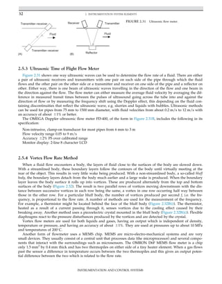 2.5.3 Ultrasonic Time of Flight Flow Meter
Figure 2.31 shows one way ultrasonic waves can be used to determine the flow rate of a fluid. There are either
a pair of ultrasonic receivers and transmitters with one pair on each side of the pipe through which the fluid
flows and the other pair on the other side or a transmitter and receiver on one side of the pipe and a reflector on
other. Either way, there is one beam of ultrasonic waves travelling in the direction of the flow and one beam in
the direction against the flow. The flow meter can either measure the average fluid velocity by averaging the dif-
ference in measured transit times between the pulses of ultrasound going across the tube into and against the
direction of flow or by measuring the frequency shift using the Doppler effect, this depending on the fluid con-
taining discontinuities that reflect the ultrasonic wave, e.g. slurries and liquids with bubbles. Ultrasonic methods
can be used for pipes from 75 mm to 1500 mm diameter, with fluid velocities from about 0.2 m/s to 12 m/s with
an accuracy of about 61% or better.
The OMEGA Doppler ultrasonic flow meter FD-400, of the form in Figure 2.31B, includes the following in its
specification:
Non-intrusive, clamp-on transducer for most pipes from 6 mm to 3 m
Flow velocity range 0.05 to 9 m/s
Accuracy 62% FS over calibrated range
Monitor display: 2-line 8 character LCD
2.5.4 Vortex Flow Rate Method
When a fluid flow encounters a body, the layers of fluid close to the surfaces of the body are slowed down.
With a streamlined body, these boundary layers follow the contours of the body until virtually meeting at the
rear of the object. This results in very little wake being produced. With a non-streamlined body, a so-called bluff
body, the boundary layers detach from the body much earlier and a large wake is produced. When the boundary
layer leaves the body surface it rolls up into vortices. These are produced alternately from the top and bottom
surfaces of the body (Figure 2.32). The result is two parallel rows of vortices moving downstream with the dis-
tance between successive vortices in each row being the same, a vortex in one row occurring half way between
those in the other row. For a particular bluff body, the number of vortices produced per second f, i.e. the fre-
quency, is proportional to the flow rate. A number of methods are used for the measurement of the frequency.
For example, a thermistor might be located behind the face of the bluff body (Figure 2.32B(i)). The thermistor,
heated as a result of a current passing through it, senses vortices due to the cooling effect caused by their
breaking away. Another method uses a piezoelectric crystal mounted in the bluff body (Figure 2.32B(ii)). Flexible
diaphragms react to the pressure disturbances produced by the vortices and are detected by the crystal.
Vortex flow meters are used for both liquids and gases, having an output which is independent of density,
temperature or pressure, and having an accuracy of about 61%. They are used at pressures up to about 10 MPa
and temperatures of 200
C.
Another form of flowmeter uses a MEMS chip. MEMS are micro-electro-mechanical systems and are very
small devices. They usually consist of a central unit that processes data (the microprocessor) and several compo-
nents that interact with the surroundings such as microsensors. The OMRON D6F MEMS flow meter is a chip
only 1.5 mm2
by 0.4 mm thick and has two thermopiles on either side of a tiny heater element. When a gas flows
past the sensor a difference in temperature occurs between the two thermopiles and this gives an output poten-
tial difference between the two which is related to the flow rate.
Transmitter–receiver
Transmitter–receiver
Fluid
(A) (B)
Receiver Transmitter
Reflector
Fluid
FIGURE 2.31 Ultrasonic flow meter.
32 2. INSTRUMENTATION SYSTEM ELEMENTS
INSTRUMENTATION AND CONTROL SYSTEMS
 
