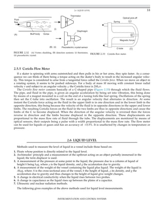 2.5.5 Coriolis Flow Meter
If a skater is spinning with arms outstretched and then pulls in his or her arms, they spin faster. As a conse-
quence we can think of there being a torque acting on the skater’s body to result in the increased angular veloc-
ity. This torque is considered to arise from a tangential force called the Coriolis force. When we move an object in
a rotating system, it seems to be pushed sideways. For a body of mass M moving with constant linear radial
velocity v and subject to an angular velocity ω the Coriolis force is 2Mωv.
The Coriolis flow meter consists basically of a C-shaped pipe (Figure 2.33) through which the fluid flows.
The pipe, and fluid in the pipe, is given an angular acceleration by being set into vibration, this being done
by means of a magnet mounted in a coil on the end of a tuning fork-like leaf spring. Oscillations of the spring
then set the C-tube into oscillation. The result is an angular velocity that alternates in direction. At some
instant the Coriolis force acting on the fluid in the upper limb is in one direction and in the lower limb in the
opposite direction, this being because the velocity of the fluid is in opposite directions in the upper and lower
limbs. The resulting Coriolis forces on the fluid in the two limbs are thus in opposite directions and cause the
limbs of the C to become displaced. When the direction of the angular velocity is reversed then the forces
reverse in direction and the limbs become displaced in the opposite direction. These displacements are
proportional to the mass flow rate of fluid through the tube. The displacements are monitored by means of
optical sensors, their outputs being a pulse with a width proportional to the mass flow rate. The flow meter
can be used for liquids or gases and has an accuracy of 60.5%. It is unaffected by changes in temperature or
pressure.
2.6 LIQUID LEVEL
Methods used to measure the level of liquid in a vessel include those based on:
1. Floats whose position is directly related to the liquid level.
2. Archimedes’ principle and a measurement of the upthrust acting on an object partially immersed in the
liquid; the term displacer is used.
3. A measurement of the pressure at some point in the liquid, the pressure due to a column of liquid of
height h being hρg, where ρ is the liquid density, and g the acceleration due to gravity.
4. A measurement of the weight of the vessel containing the liquid plus liquid. The weight of the liquid is
Ahρg, where A is the cross-sectional area of the vessel, h the height of liquid, ρ its density, and g the
acceleration due to gravity and thus changes in the height of liquid give weight changes.
5. A change in electrical conductivity when the liquid rises between two probes.
6. A change in capacitance as the liquid rises up between the plates of a capacitor.
7. Ultrasonic and nuclear radiation methods.
The following gives examples of the above methods used for liquid level measurements.
Spring
Magnetic forcer
C-tube
Optical pick-off
FIGURE 2.33 Coriolis flow meter.
Vortex
Bluff body
Fluid
flow
Thermistor
Diaphragm
Piezoelectric crystal sensor
(i)
(B)
(A)
(ii)
FIGURE 2.32 (A) Vortex shedding, (B) detection systems: (i) thermistor,
(ii) piezoelectric crystal.
33
2.6 LIQUID LEVEL
INSTRUMENTATION AND CONTROL SYSTEMS
 