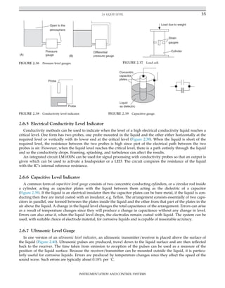 2.6.5 Electrical Conductivity Level Indicator
Conductivity methods can be used to indicate when the level of a high electrical conductivity liquid reaches a
critical level. One form has two probes, one probe mounted in the liquid and the other either horizontally at the
required level or vertically with its lower end at the critical level (Figure 2.38). When the liquid is short of the
required level, the resistance between the two probes is high since part of the electrical path between the two
probes is air. However, when the liquid level reaches the critical level, there is a path entirely through the liquid
and so the conductivity drops. Foaming, splashing, and turbulence can affect the results.
An integrated circuit LM1830N can be used for signal processing with conductivity probes so that an output is
given which can be used to activate a loudspeaker or a LED. The circuit compares the resistance of the liquid
with the IC’s internal reference resistance.
2.6.6 Capacitive Level Indicator
A common form of capacitive level gauge consists of two concentric conducting cylinders, or a circular rod inside
a cylinder, acting as capacitor plates with the liquid between them acting as the dielectric of a capacitor
(Figure 2.39). If the liquid is an electrical insulator then the capacitor plates can be bare metal, if the liquid is con-
ducting then they are metal coated with an insulator, e.g. Teflon. The arrangement consists essentially of two capa-
citors in parallel, one formed between the plates inside the liquid and the other from that part of the plates in the
air above the liquid. A change in the liquid level changes the total capacitance of the arrangement. Errors can arise
as a result of temperature changes since they will produce a change in capacitance without any change in level.
Errors can also arise if, when the liquid level drops, the electrodes remain coated with liquid. The system can be
used, with suitable choice of electrode material, for corrosive liquids and is capable of reasonable accuracy.
2.6.7 Ultrasonic Level Gauge
In one version of an ultrasonic level indicator, an ultrasonic transmitter/receiver is placed above the surface of
the liquid (Figure 2.40). Ultrasonic pulses are produced, travel down to the liquid surface and are then reflected
back to the receiver. The time taken from emission to reception of the pulses can be used as a measure of the
position of the liquid surface. Because the receiver/transmitter can be mounted outside the liquid, it is particu-
larly useful for corrosive liquids. Errors are produced by temperature changes since they affect the speed of the
sound wave. Such errors are typically about 0.18% per 
C.
Pressure
gauge
Differential
pressure gauge
Open to the
atmosphere
(A) (B)
FIGURE 2.36 Pressure level gauges.
Load due to weight
Strain
gauges
Cylinder
FIGURE 2.37 Load cell.
Probe
Probe
FIGURE 2.38 Conductivity level indicator.
Concentric
capacitor
plates
Liquid
as dielectric
FIGURE 2.39 Capacitive gauge.
35
2.6 LIQUID LEVEL
INSTRUMENTATION AND CONTROL SYSTEMS
 