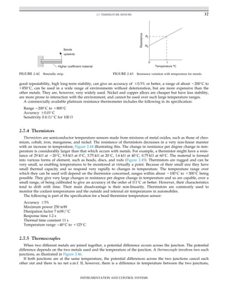 good repeatability, high long-term stability, can give an accuracy of 60.5% or better, a range of about 2200
C to
1850
C, can be used in a wide range of environments without deterioration, but are more expensive than the
other metals. They are, however, very widely used. Nickel and copper alloys are cheaper but have less stability,
are more prone to interaction with the environment, and cannot be used over such large temperature ranges.
A commercially available platinum resistance thermometer includes the following in its specification:
Range 200
C to 1800
C
Accuracy 60.01
C
Sensitivity 0.4 Ω/
C for 100 Ω
2.7.4 Thermistors
Thermistors are semiconductor temperature sensors made from mixtures of metal oxides, such as those of chro-
mium, cobalt, iron, manganese, and nickel. The resistance of thermistors decreases in a very non-linear manner
with an increase in temperature, Figure 2.44 illustrating this. The change in resistance per degree change in tem-
perature is considerably larger than that which occurs with metals. For example, a thermistor might have a resis-
tance of 29 kΩ at 220
C, 9.8 kΩ at 0
C, 3.75 kΩ at 20
C, 1.6 kΩ at 40
C, 0.75 kΩ at 60
C. The material is formed
into various forms of element, such as beads, discs, and rods (Figure 2.45). Thermistors are rugged and can be
very small, so enabling temperatures to be monitored at virtually a point. Because of their small size they have
small thermal capacity and so respond very rapidly to changes in temperature. The temperature range over
which they can be used will depend on the thermistor concerned, ranges within about 2100
C to 1300
C being
possible. They give very large changes in resistance per degree change in temperature and so are capable, over a
small range, of being calibrated to give an accuracy of the order of 0.1
C or better. However, their characteristics
tend to drift with time. Their main disadvantage is their non-linearity. Thermistors are commonly used to
monitor the coolant temperatures and the outside and internal air temperatures in automobiles.
The following is part of the specification for a bead thermistor temperature sensor:
Accuracy 65%
Maximum power 250 mW
Dissipation factor 7 mW/
C
Response time 1.2 s
Thermal time constant 11 s
Temperature range 40
C to 1125
C
2.7.5 Thermocouples
When two different metals are joined together, a potential difference occurs across the junction. The potential
difference depends on the two metals used and the temperature of the junction. A thermocouple involves two such
junctions, as illustrated in Figure 2.46.
If both junctions are at the same temperature, the potential differences across the two junctions cancel each
other out and there is no net e.m.f. If, however, there is a difference in temperature between the two junctions,
Bends
upwards
Higher coefficient material
FIGURE 2.42 Bimetallic strip.
0 t
Resistance
Temperature ºC
Rt
R0
FIGURE 2.43 Resistance variation with temperature for metals.
37
2.7 TEMPERATURE SENSORS
INSTRUMENTATION AND CONTROL SYSTEMS
 