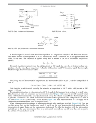 A thermocouple can be used with the reference junction at a temperature other than 0
C. However, the stan-
dard tables assume that the junction is at 0
C junction and hence a correction has to be applied before the
tables can be used. The correction is applied using what is known as the law of intermediate temperatures,
namely:
Et;0 5 Et;I 1 EI;0
The e.m.f. Et,0 at temperature t when the cold junction is at 0
C equals the e.m.f. Et,I at the intermediate tem-
perature I plus the e.m.f. EI,0 at temperature I when the cold junction is at 0
C. Consider a type E thermocouple.
The following is data from standard tables.
Temp. (
C) 0 20 200
e.m.f. (mV) 0 1.192 13.419
Thus, using the law of intermediate temperatures, the thermoelectric e.m.f. at 200
C with the cold junction at
20
C is:
E200;20 5 E200;0 2 E20;0 5 13:419 2 1:192 5 12:227 mV
Note that this is not the e.m.f. given by the tables for a temperature of 180
C with a cold junction at 0
C,
namely 11.949 mV.
To maintain one junction of a thermocouple at 0
C, it needs to be immersed in a mixture of ice and water.
This, however, is often not convenient and a compensation circuit (Figure 2.48) is used to provide an e.m.f. which
varies with the temperature of the ‘cold’ junction in such a way that when it is added to the thermocouple e.m.f.
it generates a combined e.m.f. which is the same as would have been generated if the cold junction had been at
0
C (see Section 2.9.3), e.g. the Analog Devices AD594 (Figure 2.49). This, when used with a 15 V supply and a
constantaniron thermocouple, gives an output of 10 mV/
C.
When a thermocouple is connected to a measuring circuit, other metals are involved (Figure 2.50). Thus we
can have as the ‘hot’ junction that between metals A and B and the ‘cold’ junction effectively extended by the
introduction of copper leads and the measurement instrument. Provided the junctions with the intermediate
materials are at the same temperature, there is no extra e.m.f. involved and we still have the e.m.f. as due to
the junction between metals A and B.
Block at constant
temperature
Compensation
circuit
Display
Thermo-
couple
Hot
junction
Resistance
element
FIGURE 2.48 Cold junction compensation.
Iron
Constantan
1
2
3
4
5
6
7
14
13
12
11
10
9
8
10 mV/ºC
+5 V
Common
FIGURE 2.49 AD594.
A
B
Copper
Copper
Measuring
junction
Cold junction
FIGURE 2.50 The junctions with a measurement instrument.
39
2.7 TEMPERATURE SENSORS
INSTRUMENTATION AND CONTROL SYSTEMS
 
